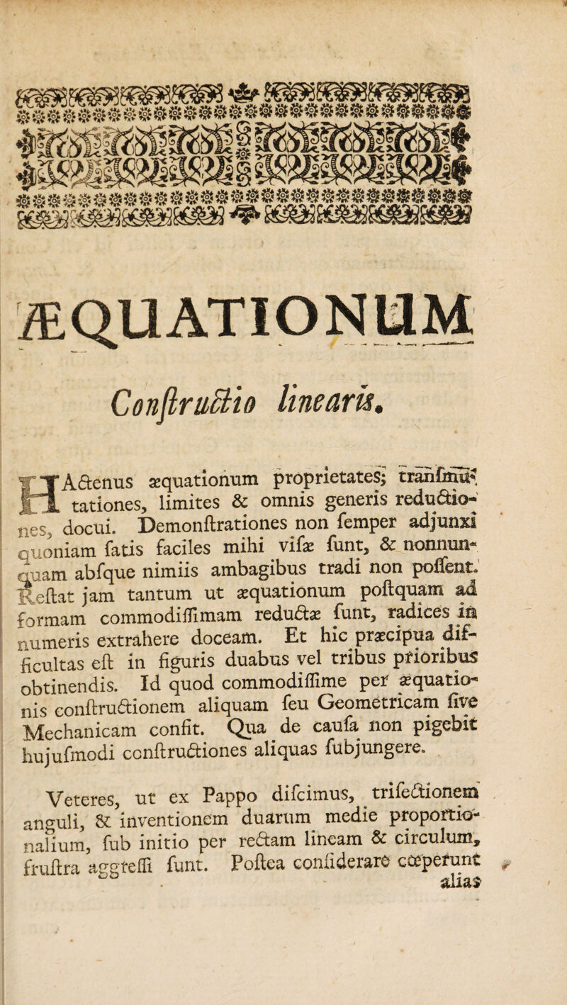 ^QUATIONLIM ConftruBio linearis. HA&enus aequationum proprietates; tranfinu- rationes, limites & omnis generis redu&io- nes, docui. Demonftrationes non femper adjunxi cuoniam fatis faciles mihi vife funt, & nonnun- quam abfque nimiis ambagibus tradi non poflent. Reflat jam tantum ut aquationum poftquam ad formam commodxilxmam redudta iunt, radices iit numeris extrahere doceam. Et hic praecipua dif¬ ficultas eft in figuris duabus vel tribus prioribus obtinendis. Id quod commodiffime per aequatio¬ nis conftru Orionem aliquam feu Geometricam five Mechanicam confit. Qua de caufa non pigebit hujufmodi conftruftiones aliquas fubjungere. Veteres, ut ex Pappo difcimus, trifeftionem anguli, & inventionem duarum medie proportio¬ nalium, fub initio per redtam lineam & circulum, fruftra agstelfl funt. Poftea confiderare cceperunt • alias