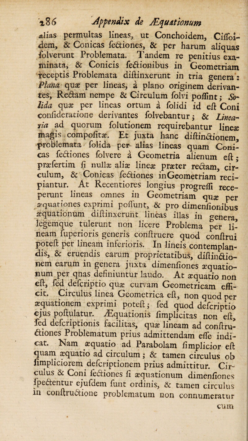 salias permultas lineas, ut Conchoidem, Cxffoi- dem, & Conicas fediones, & per harum aliquas foIverunt Problemata. Tandem re penitius exa¬ minata, & Conicis fedionibus in Geometriam receptis Problemata diftinxerunt in tria genera : Plana qua* per lineas, a plano originem derivan¬ tes, Redam nempe & Circulum folvi poflint; So¬ lida quae per lineas ortum a folidi id eft Coni eonfideracione derivantes folvebantur; & Linea¬ ria ad quorum folutionem requirebantur lineae magis compofitae. Et juxta hanc diftindionem, problemata folida per alias lineas quam Coni¬ cas fediones folvere a Geometria alienum eft • praefertim fi nulla? a lix linea? pmer redam, cir¬ culum, Sc Conicas fediones in Geometriam reci¬ piantur. At Recentiores longius progreffi rece¬ perant lineas omnes in Geometriam quae per aquationes exprimi poliunt, & pro dimenfionibus aquationum diftinxerunt lineas illas in ^enera legemque tuleiunt non licere Problema per li¬ neam fuperioris generis conftruere quod conftrui poteft per lineam inferioris. In lineis contemplan¬ dis, & eruendis earum proprietatibus, diftindio- nem earum in genera juxta dimenftones aquatio¬ num per qnas definiuntur laudo. At aquatio non eft, fed defcriptio qua? curvam Geometricam effi¬ cit. Circulus linea Geometrica eft, non quod per aquationem exprimi poteft; fed quod defcriptio ejus poftulatur. Aquationis fimplicitas non eft, fed defcriptionis facilitas, qua? lineam ad conftru- diones Problematum prius admittendam effe indi¬ cat. Nam aquatio ad Parabolam fimplicior eft quam aquatio ad circulum; & tamen circulus ob fimpliciorem defcriptionem prius admittitur. Cir¬ culus & Coni fediones fi aquationum dimenfiones fpedentui ejufdem ftint ordinis, & tamen circulus* in conftiuctione problematum non connumeratur cum