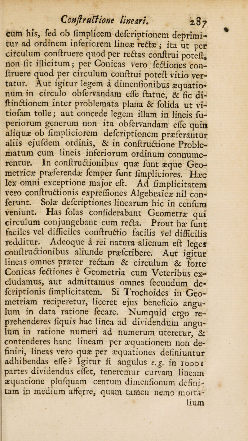 cum his, fed ob fimplicem defcriptionem deprimi¬ tur ad ordinem inferiorem linea: redo ; ita ut per circulum conftruere quod per redas conilrui potefl, non fit illicitum; per Conicas vero fediones con¬ ftruere quod per circulum conftrui poteft vitio ver¬ tatur. Aut igitur legem a dimenfionibus oquatio- num in circulo obfervandam effe ftatue, & fic di- ftindionem inter problemata plana & folida ut vi- tiofam tolle; aut concede legem illam in lineis fu- periorum generum non ita obfervandam effe quin aliqua: ob fimpliciorem defcriptionem proferantur aliis ejufdem ordinis, & in conftrudione Proble¬ matum cum lineis inferiorum ordinum connume¬ rentur. In conftrudionibus quo funt oque Geo¬ metrico proferendo femper funt fimpliciores. Hoc lex omni exceptione major eft. Ad fimplicitatem vero conftrudionis expreffiones Algebraico nil con¬ ferunt. Solo defcriptiones linearum hic in cenfum veniunt. Has folas confiderabant Geometro qui circulum conjungebant cum reda. Prout ho funt faciles vel difficiles conftrudio facilis vel difficilis redditur. Adeoque a rei natura alienum eft leges conftrudionibus aliunde profcribere. Aut igitur lineas omnes proter redam & circulum & forte Conicas fediones e Geometria cum Veteribus ex¬ cludamus, aut admittamus omnes fecundum de- fcriptionis fimplicitatem. Si Trochoides in Geo¬ metriam reciperetur, liceret ejus beneficio angu¬ lum in data ratione fecare. Numquid ergo re¬ prehenderes flquis hac linea ad dividendum angu¬ lum in ratione numeri ad numerum uteretur, & contenderes hanc lineam per oquationem non de¬ finiri, lineas vero quo per oquationes definiuntur adhibendas effe? Igitur fi angulus e.g. in 10001 partes dividendus effet, teneremur curvam lineam aquatione plufquam centum dimenfionum defini¬ tam in medium afferre, quam tamen nemo morta¬ lium