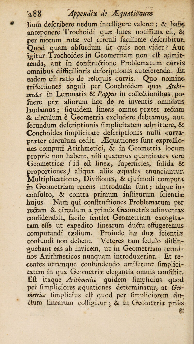 Hum defcribere nedum intelligere valeret; 8c hah§ anteponere Trochoidi quae linea notiffima eft, &Z per motum rotae vel circuli facillime defcribitun Quod quam abfurdum fit quis non videt.? Aut igitur Trochoides in Geometriam non eft admit¬ tenda, aut in Conftrudione Problematum curvis omnibus difficilioris defcriptionis anteferenda. Et eadem eft ratio de reliquis curvis. Quo nomine trifediones anguli per Conchoidem quas Archi¬ medes in Lemmatis & Pappus in colledionibus po* fuere pras aliorum hac de re inventis omnibus laudamus; fiquidem iineas omnes praster redam & circulum e Geometria excludere debeamus, aut fecundum defcriptionis fimplicitatem admittere, & Conchoides fimplicitate defcriptionis nulli eurva- praster circulum cedit. iEquationes funt expreflio- nes computi Arithmetici, & in Geometria locum proprie non habent, nifi quatenus quantitates vere Geometricas (id eft linea, fuperficies, folida & proportiones) aliqua aliis asquales enunciantur. Multiplicationes* Divifiones* & ejufmodi computa in Geometriam recens introduda funt; idque in- confulto, & contra primum inftitutum fcientise hujus. Nam qui conftrudiones Problematum per redam & circulum a primis Geometris adinventas confiderabit, facile fentiet Geometriam excogita¬ tam effe ut expedito linearum dudu effugeremus computandi tasdium. Proinde hae duae fcientias confundi non debent. Veteres tam fedulo diftin- guebant eas ab invicem, ut in Geometriam termi¬ nos Arithmeticos nunquam introduxerint. Et re¬ centes utramque confundendo amiferunt fimplici¬ tatem in qua Geometriae elegantia omnis confiftit. Eft itaque Arithmetice quidem fimplicius quod per fimpliciores aquationes determinatur, at Geo* metrice fimplicius eft quod per fimpliciorem du- dum linearam colligitur j & in Geometria prius