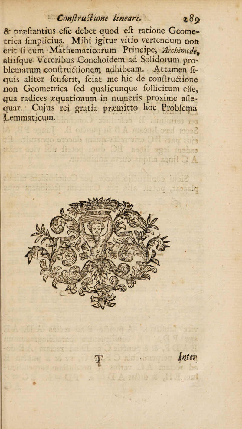 & proflatitius effe debet quod eft ratione Geome¬ trica fimplicius. Mihi igitur vitio vertendum non erit fi cum Mathematicorum Principe, Archimede, aliifque Veteribus Conchoidem ad Solidorum pro¬ blematum eonftruptionem adhibeam. Attamen fi- quis aliter fenferit, fciat me hic de conftru&ione non Geometrica fed qualicunque follicitum e Ile, qua radices aequationum in numeris proxime alie- quar. Cujus rei gratia promitto hoc Problema Lemmaticum. * • f