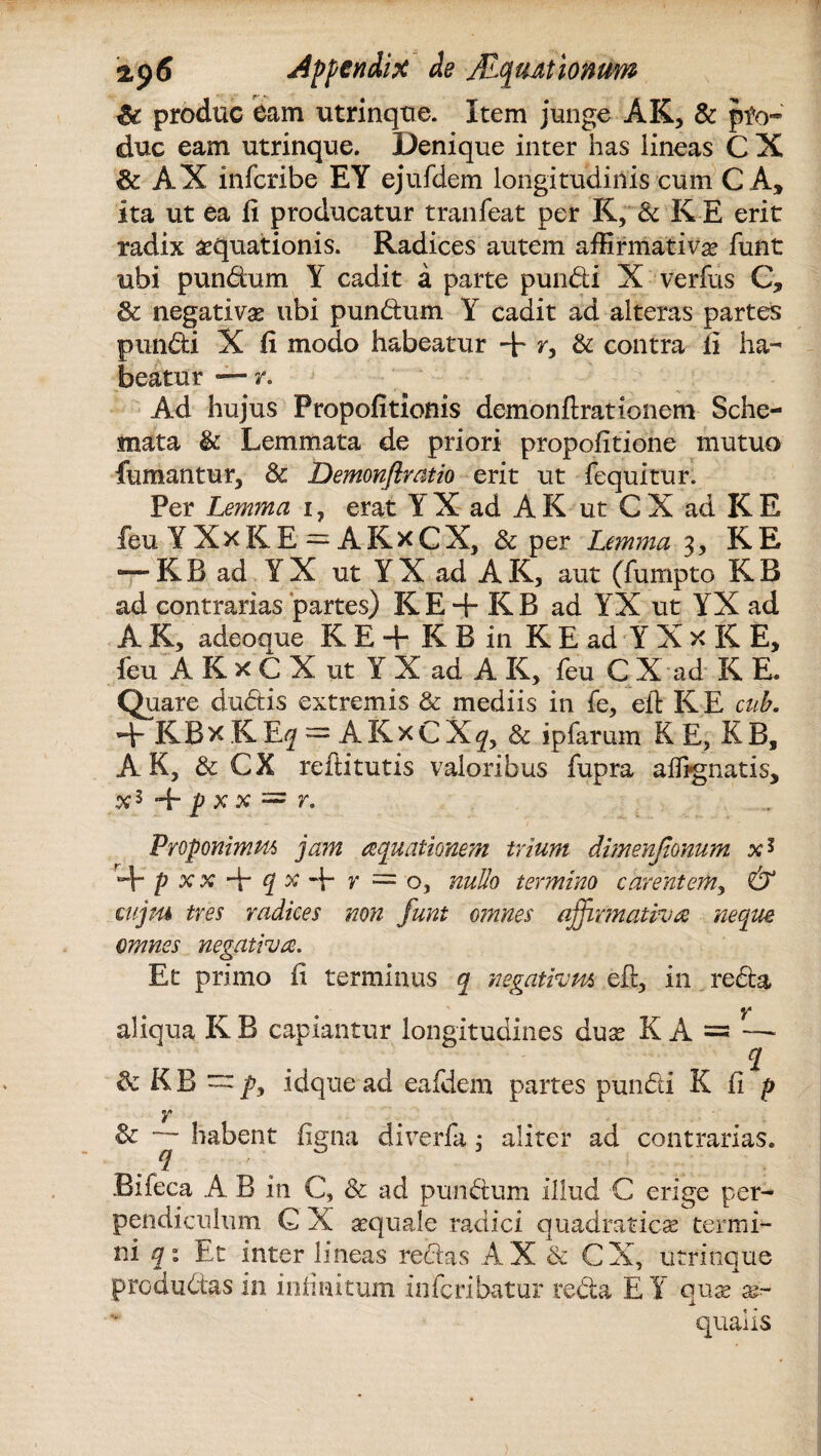& produc eam utrinque. Item junge AK, & pfo- duc eam utrinque. Denique inter has lineas C X & AX infcribe EY ejufdem longitudinis cum C A, ita ut ea fi producatur tranfeat per K, & K E erit radix aequationis. Radices autem affirmativa funt ubi pundum Y cadit a parte pundi X verfus C, & negativae ubi pundum Y cadit ad alteras partes pundi X fi modo habeatur 4~ r3 & contra fi ha¬ beatur -— r. Ad hujus Propofitionis demonftrationem Sche¬ mata & Lemmata de priori propofitione mutuo fumantur, & Demonftmtio erit ut fequitur. Per Lemma 1, erat Y X ad A K ut C X ad K E feu YXxKE = A-KxCX, & per Lemma 3, KE — KB ad YX ut YX ad AR, aut (fumpto KB ad contrarias 'partes) K E + K B ad YX ut YX ad A K, adeoaue KE+ KB in KEadYXxRE, feu A K x C X ut Y X ad A K, feu C X ad K E. Quare dudis extremis & mediis in fe, eft KE cub. Hr KB xKEjf = AKxCX?> & ipfarum K E, K B, A K, & CX refiitutis valoribus fupra affignatis, x3 -4- jp x x = r. Proponimus jam aquationem trium dimenfionum x5 p x x + q x Hr y = o, nullo termino carentem, & cujm tres radices non funt omnes affirmativa neque omnes negativa. Et primo fi terminus q negativus eft, in reda aliqua K B capiantur longitudines duse K A = — q & K B — p, idque ad eafdem partes pundi K fi p Y & ~~ habent figna diverfa, aliter ad contrarias. Bifeca A B in C, & ad pundum illud C erige per¬ pendiculum C X aequale radici quadratiese termi¬ ni qi Et inter Irneas redas AX & CX, utrinque produdas in infinitum inferibatur reda E Y quse x- quaiis )