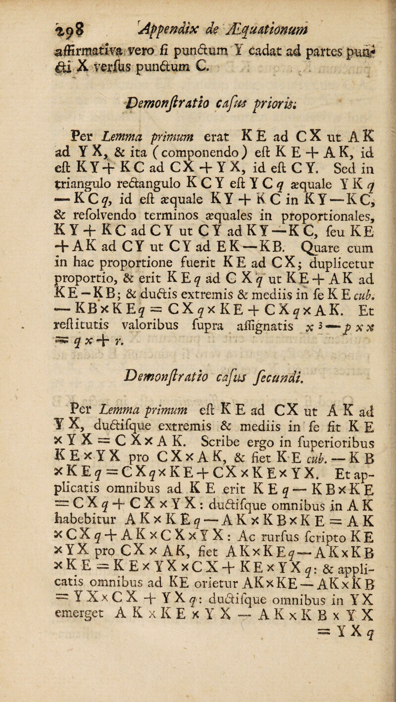 affirmativa vero fi pundtum Y cadat ad partes pm* &i X veritas pun&um C. Demonfiratio cnfm prioris; Per Lemma primum erat K E ad C X ut A K ad Y X, & ita ( componendo ) eft K E + A K, id eft KY+ KC ad CX+Y X, id eft C Y, Sed in triangulo re&angulo K C Y eft Y C q sequale Y K q — K C q> id eft sequale K Y •+ K C in K Y — KC, 8c refolvendo terminos aquales in proportionales, K Y + K C ad C Y ut C Y ad K Y — K C, feu K E -+AK ad CY ut CY ad EK — KB. Quare cum in hac proportione fuerit KE ad CX; duplicetur proportio, & erit K E q ad G X q ut K E + A K ad KE-KB; & duftis extremis & mediis in fe K Ecub. KBxK E# = CX^xKEd C X ^ x A K. Et reftitutis valoribus fupra affignatis x 5 — P xx -jx+r. ~ Demonfiratio cafus fecundi. Per Lemma primum eft K E ad C X ut A K ad Y X, du&ifque extremis & mediis in fe fit K E xYX = CXxAK. Scribe ergo in fuperioribus K E x Y X pro C X x A K, & fiet K E cub. -KB xKE^ ^CX^xIvE + CXxKExYX. Et ap¬ plicatis omnibus ad K E erit KE q — K B x K E = CXj + CXxYX: dudifque omnibus in A K habebitur A K x K £ g — AKxKBxKE = AK xCX^ + AKxCXxlX: Ac rurfus fcripto K E x YX pro CX x AK, fiet AKxK E^~~ AKxKB x K E ~ K E x Y X x(J X d K E x Y X q; & appli¬ catis ^omnibus ad KE orietur AKxKE — AKxKB = 1 XxCX -f* YXq\ dudifque omnibus in YX emerget A K x K E x Y X — A K x K B x Y X = IX?