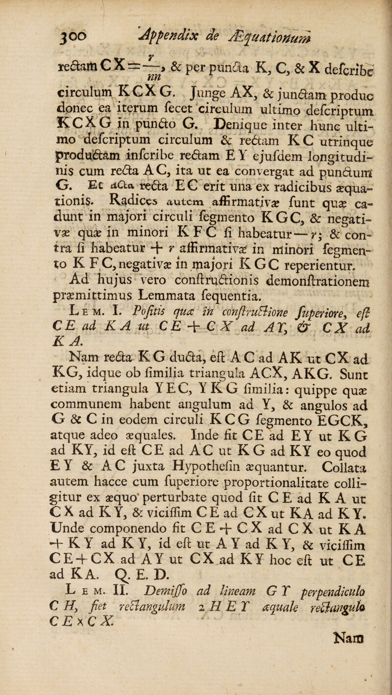 ledam C X=—> & per purida K, Q & X defcribe circulum K G X G. Junge AX, & jundam produc dpnec ea iterum iecet circulum ultimo defcriptum. KCXG in pundo G. Denique inter hunc ulti¬ mo defcriptum circulum & redam KC utrinque produdam infcribe redam E Y ejufdem longitudi¬ nis cum reda A C, ita ut ea convergat ad pundunf G. Et aCta reda E G erit una ex radicibus aqua¬ tionis. Radices autem affirmativa? funt qu^ ca¬ dunt in majori circuli fegniento KGQ & negati¬ vae qua? in minori K F C ii habeatur— r; & con¬ tra ii habeatur + r affirmativa? in minori Tegmen¬ to K FC, negativa? in majori KGC reperientur. Ad hujus vero conftrudionis demonilrationem praemittimus Lemmata fequentia. L e m. I. Pofitis qua in conflruElione fuperiore, efl CE ad K A ut CE + C A' ad AT, & CX ad K A. Nam reda K G duda, efl A C ad AK ut CX ad KG, idque ob iimilia triangula ACX, AKG. Sunt etiam triangula YEC, YKG iimilia: quippe quae communem habent angulum ad Y* & angulos ad G & C in eodem circuli K C G fegmento EGCK, atque adeo a?quales. Inde fit CE ad EY ut KG ad KY, id eft CE ad AC ut K G ad KY eo quod E Y & A C juxta Hypothefin aequantur. Collata autem hacce cum fuperiore proportionaiitate colli¬ gitur ex a?quo perturbate quod fit C E ad K A ut CX ad R Y, & viciflim C E ad C X ut K A ad K Y. Unde componendo fit CE + CX ad CX ut RA 4- K Y ad KY, id efi: ut A Y ad K Y, & viciflim CE + CX ad AY ut C X ad K Y hoc eft ut C E ad KA. q. E. D. L e m. II. DemijTo ad lineam G T perpendiculo C H, fiet r e ct angulum 2 H ET aquale retlangufo C E xCX Nam
