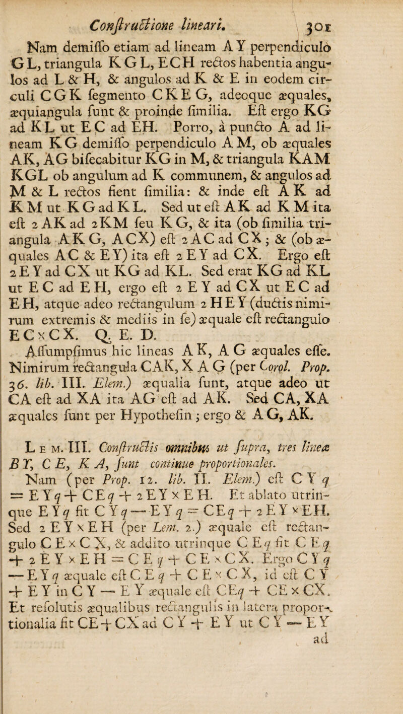 Nam demiffo etiam ad lineam A Y perpendiculd G L, triangula K G L, ECEI redos habentia angu¬ los ad L & H, & angulos ad K & E in eodem cir¬ culi C G K Tegmento C K E G, adeoque aequales, aequiangula funt & proinde fimilia. Eft ergo KG ad K L ut E C ad EH. Porro, a pundo A ad li¬ neam KG demiffo perpendiculo AM, ob aequales AK, AG bifecabitur KG in M, & triangula KAM KGL ob angulum ad K communem, & angulos ad M & L redos fient fimilia: & inde eft AK ad RMut K G ad K L. Sed ut eft A K ad K M ita eft 2 AK ad 2KM feu K G, & ita (ob fimilia tri¬ angula A K G, A C X) eft 2 A C ad C X ; & (ob ae¬ quales AC <k E Y) ita eft 2 E Y ad CX. Ergo eft 2 E Y ad CX ut KG ad KL. Sed erat KG ad KL ut E C ad E H, ergo eft 2 E Y ad C X ut E C ad EH, atque adeo redangulum 2HEY (dudisnimi¬ rum extremis & mediis in fe)xquale eftredangulo ECkCX. Q.E. D. Afldmpfimus hic lineas A K, A G sequales effe. Nimirum redangula CAK, X AG (per Corol. Prop. 36. lib. IIL Elem.) sequalia funt, atque adeo ut CA eft ad XA ita AG eft ad AK. Sed CA, XA aquales funt per Hypothefin ; ergo & AG, AK. L e m. IIL ConftruElis omnibw> ut fupra, tres linere BTy C Ey K A, funt continue proportionales. Nam (per Prop. 12. lib. II. Elem.) eft CY q = EY^+CE^Hr2EYxEH. Et ablato utrin- que E Y j fit C Y ? —E Y j = CE j + 2 E Y v EIL Sed 2 E Y x E H (per Lem. 2.) aquale eft redatt- gulo C E x C X, & addito utrinque C Eq fit C E q 4- 2 E Y x E H = C E q d- C E x C X. Ergo C Y q — E Y q aequale eft C E q ■+ C E x C X, id eft C \ 4-EYinCY — EY «quale eft CE q -t- CE x CX. ! Et refolutis aequalibus redangulis in latera propor-\. tionalia fit CEft- CX ad C Y q- E Y ut C Y «— E Y ad