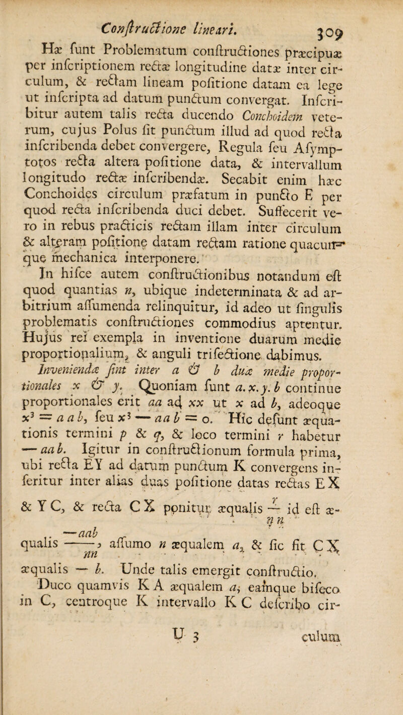 Hae funt Problematum conftrudiones praecipua per infcriptionem reds longitudine dats inter cir¬ culum, & redam lineam pofitione datam ea lege ut infcripta ad datum pundum convergat. Infcri- bitur autem talis reda ducendo Conchoidem vete¬ rum, cujus Polus fit pundum illud ad quod reda infcribenda debet convergere, Regula feu Afymp- totos reda altera pofitione data, & intervallum longitudo reds infcribendae. Secabit enim hsc Conchoides circulum profatum in pundo E per quod reda infcribenda duci debet. Suffecerit ve¬ ro in rebus pradicis redam illam inter circulum & alteram pofitione datam redam ratione quacurF* que mechanica interponere. In hifce autem conftrudionibus notandum eft quod quantias n> ubique indeterminata & ad ar¬ bitrium affumenda relinquitur, id adeo ut fingulis problematis confirudiones commodius aptentur. Hujus rei exempla in inventione duarum medie proportionalium, & anguli trifedione dabimus. Invenienda Jint inter a & b dua medie propor¬ tionales x & y. Quoniam funt a. p.y.b continue proportionales erit aa ad xx ut x ad b, adeoque x3 ^ a a b, feu — a a b = o. Hic defunt aqua¬ tionis termini p & qy & loco termini r habetur ■—aab. Igitur in conftruQionum formula prima, ubi reda EY ad datum pundum K convergens in- feritur inter alias duas pofitione datas redas E X & Y C, & reda C X ponitur, aqualis id eft ec¬ qualis —aab --, nn affumo n squalem ax & fic fit C X. squalis — b. Unde talis emergit conftrudio. Duco quamvis K A squalem a$ eamque bifeco in C, centroque K intervallo K C deferibo cir¬ culum