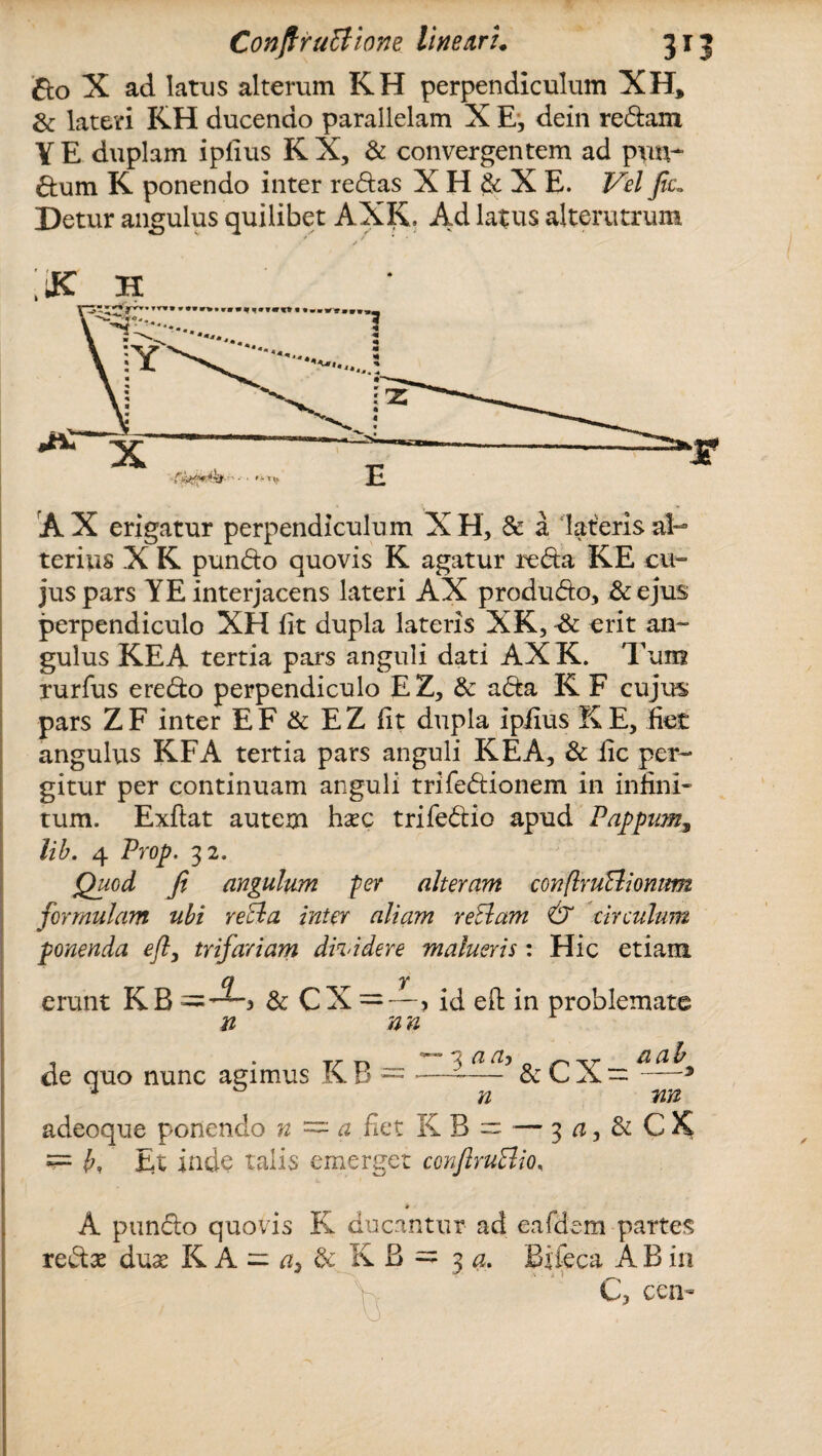 £to X ad latus alterum KH perpendiculum XH, & lateri KH ducendo parallelam X E, dein redam YE duplam ipfius KX, & convergentem ad p\m- dum K ponendo inter redas X H & X E. Vel fic„ Detur angulus quilibet AXK, Ad latus alterutrum /f K H A X erigatur perpendiculum X H, & a lateris al¬ terius X K pundo quovis K agatur reda KE cu¬ jus pars YE interjacens lateri AX produdo, &ejus perpendiculo XH fit dupla lateris XK, -& erit an¬ gulus KE A tertia pars anguli dati AX K. Tum rurfus eredo perpendiculo EZ, & ada K F cujus pars ZF inter EF & EZ fit dupla ipfius KE, fiet angulus KFA tertia pars anguli KEA, & fic per¬ gitur per continuam anguli trifedionem in infini¬ tum. Exftat autem haec trifedio apud Pappum9 lib. 4 Prop. 32. Quod fi angulum fer alteram conflruBionum formulam uhi reBa inter aliam reBarn & circulum ponenda eft, trifariam dhddere malueris: Hic etiam q y erunt KB — —3 & CX=—? id eft in problemate n nn 1 • T/r t-» * 'S a Uj a ab de quo nunc agimus K B = *-& —3 1 n nn adeoque p^onendo n = a fiet KB = — 3 a, & C K js= (?, Et inde talis emerget confiruBio. * A pundo quovis K ducantur ad eafdem partes redae duae KA = a, & KB - 3 a. Bifeca A B in r .. Y C, cen-