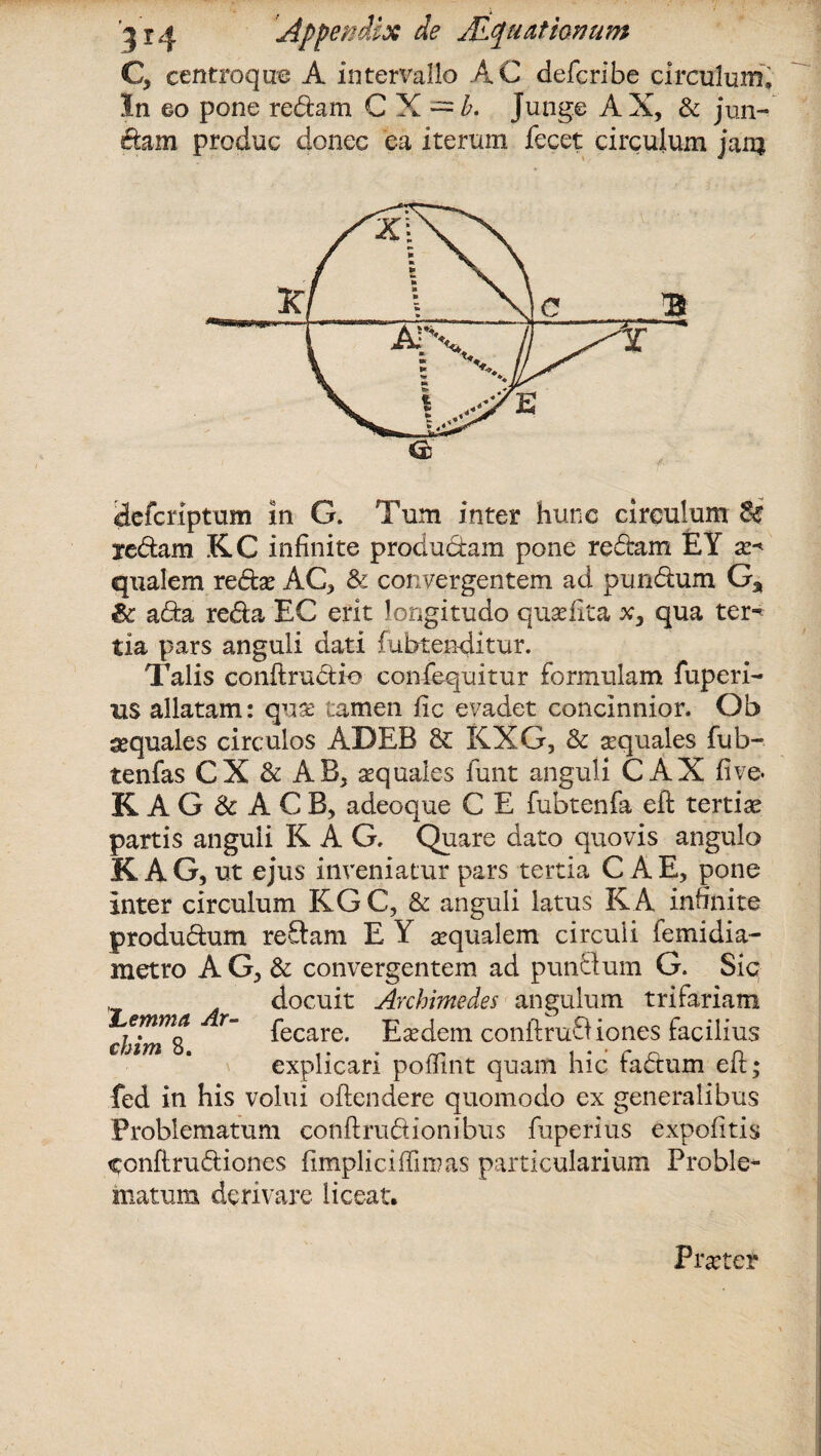 C, centroque A intervallo AC defcribe circulum. In eo pone redam CX~^. Junge AX, & jun¬ ctam produc donec ea iterum fecet circulum jam «a defcriptum in G. Tum inter hunc circulum d€ redam KC infinite produdam pone redam £Y x* qualem reda? AC, & convergentem ad pundum G% ic ada reda EC erit longitudo qusefita x, qua ter¬ tia pars anguli dati fubtenditur. Talis conJtrudie confequitur formulam fuperi- us allatam: quae tamen fic evadet concinnior. Ob aequales circulos ADEB & KXG, & sequales fub- tenfas CX & AB, aquales funt anguli C AX live- KAG & ACB, adeoque C E fubtenfa eft tertiae partis anguli K A G. Quare dato quovis angulo KAG, ut ejus inveniatur pars tertia C A E, pone inter circulum KG C, & anguli latus KA infinite produdum redam E Y sequalem circuli femidia- metro AG, & convergentem ad pundum G. Sic docuit Archimedes angulum trifariam chimt T~ ^ecare* Eaedem conftrudiones facilius explicari poffint quam hic fadum eft; fed in his volui offendere quomodo ex generalibus Problematum conftrudionibus fuperius expolitis conftrudiones fimpliciffimas particularium Proble¬ matum derivare liceat. Praeter