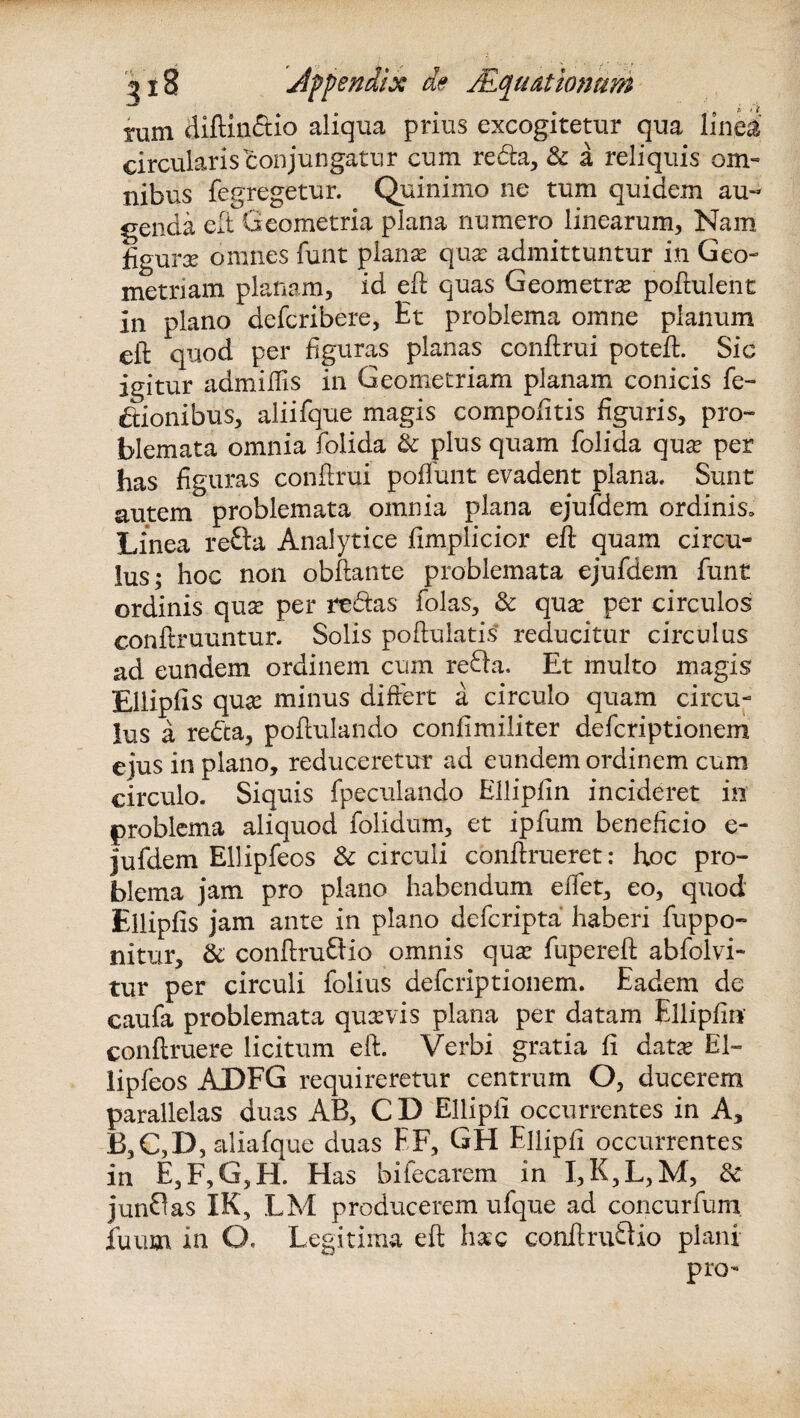 tum diftindio aliqua prius excogitetur qua linea circularis conjungatur cum reda, & a reliquis om¬ nibus fegregetur. Quinimo ne tum quidem au¬ genda eft Geometria plana numero linearum, Nam figura? omnes funt plana? qua? admittuntur in Geo¬ metriam planam, id eft quas Geometra? poftulent in plano defcribere, Et problema omne planum eft quod per figuras planas conftrui poteft. Sic igitur admiftis in Geometriam planam conicis fe- dionibus, aliifque magis compofitis figuris, pro- blemata omnia folida & plus quam folida qua? per has figuras conftrui poffunt evadent plana. Sunt autem problemata omnia plana ejufdem ordinis. Linea reda Analytice fimplicior eft quam circu* lus; hoc non obftante problemata ejufdem funt ordinis qua? per redas folas, & quae per circulos conftruuntur. Solis poftulatis reducitur circulus ad eundem ordinem cum reda. Et multo magis Eilipfis quae minus differt a circulo quam circu¬ lus a reda, poftulando confimiliter defcriptionem eius in plano, reduceretur ad eundem ordinem cum circulo. Siquis fpeculando Ellipfin incideret in problema aliquod folidum, et ipfum beneficio e- jufdem Ellipfeos & circuli conftrueret: hoc pro¬ blema jam pro plano habendum eflet, eo, quod Eilipfis jam ante in plano defcripta haberi fuppo- nitur, & conftrudio omnis qua? fupereft abfdlvi- tur per circuli folius defcriptionem. Eadem dc caufa problemata qua?vis plana per datam Ellipfin conftruere licitum eft. Verbi gratia fi data? El¬ lipfeos ADFG requireretur centrum O, ducerem parallelas duas AB, C D Ellipfi occurrentes in A, B,C,D, aliafque duas EF, GH Ellipfi occurrentes in E,F,G,H. Has bifecarem in I,K,L,M, & jundas IK, LM producerem ufque ad concurfum jfuum in O. Legitima eft hac conftrudio plani pro-
