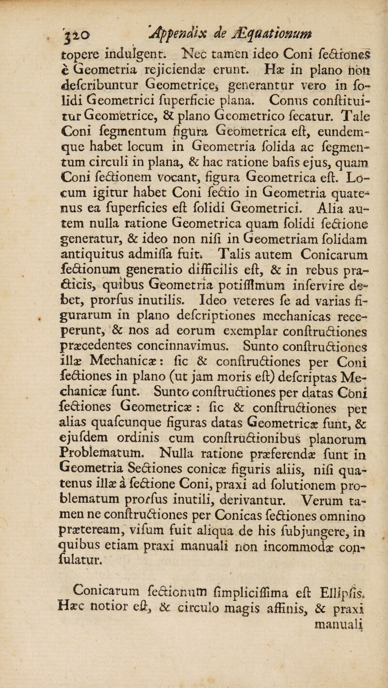 topere indulgent. Nec tamen ideo Coni fe&roneS e Geometria rejicienda erunt. Ho in plano hosi defcribuntur Geometrice* generantur vero in fo~ lidi Geometrici fuperficie plana. Conus conflitui- tur Geometrice, & plano Geometrico fecatur. Tale Coni fegmentum figura Geometrica efl, eundem- que habet locum in Geometria folida ac fegmen¬ tum circuli in plana, & hac ratione bafis ejus, quam. Coni fe&ionem vocant, figura Geometrica eft. Lo¬ cum igitur habet Coni fe&io in Geometria quate¬ nus ea fuperficies efl folidi Geometrici. Alia au¬ tem nulla ratione Geometrica quam folidi fe&ione generatur, & ideo non nili in Geometriam folidam antiquitus admiflfa fuit* Talis autem Conicarum fe&ionum generatio difficilis efl:, & in rebus pra¬ eficis, quibus Geometria potifflmtim infervire de¬ bet, prorfus inutilis. Ideo veteres fe ad varias fi¬ gurarum in plano defcriptiones mechanicas rece¬ perunt, & nos ad eorum exemplar conftru&iones procedentes concinnavimus. Sunto conflru&iones illo Mechanico: fic & conftru&iones per Coni fediones in plano (ut jam moris efl:) defcriptas Me¬ chanico funt. Sunto conftru&iones per datas Coni fe&iones Geometrica?: fic & conftru&iones per alias quafcunque figuras datas Geometrico funt, & ejufdem ordinis cum conftru&ionibus planorum Problematum. Nulla ratione proferendo funt in Geometria Se&iones conico figuris aliis, nili qua¬ tenus illo a fe&ione Coni, praxi ad folutionem pro¬ blematum prorfus inutili, derivantur. Verum ta¬ men ne conftru&iones per Conicas fe&iones omnino proteream, vifum fuit aliqua de his fubjungere, in quibus etiam praxi manuali non incommodo con- fulatur. Conicarum fectionutri fimpliciffima efl EllipfiSi Ha?c notior efl, & circulo magis affinis, & praxi manuali