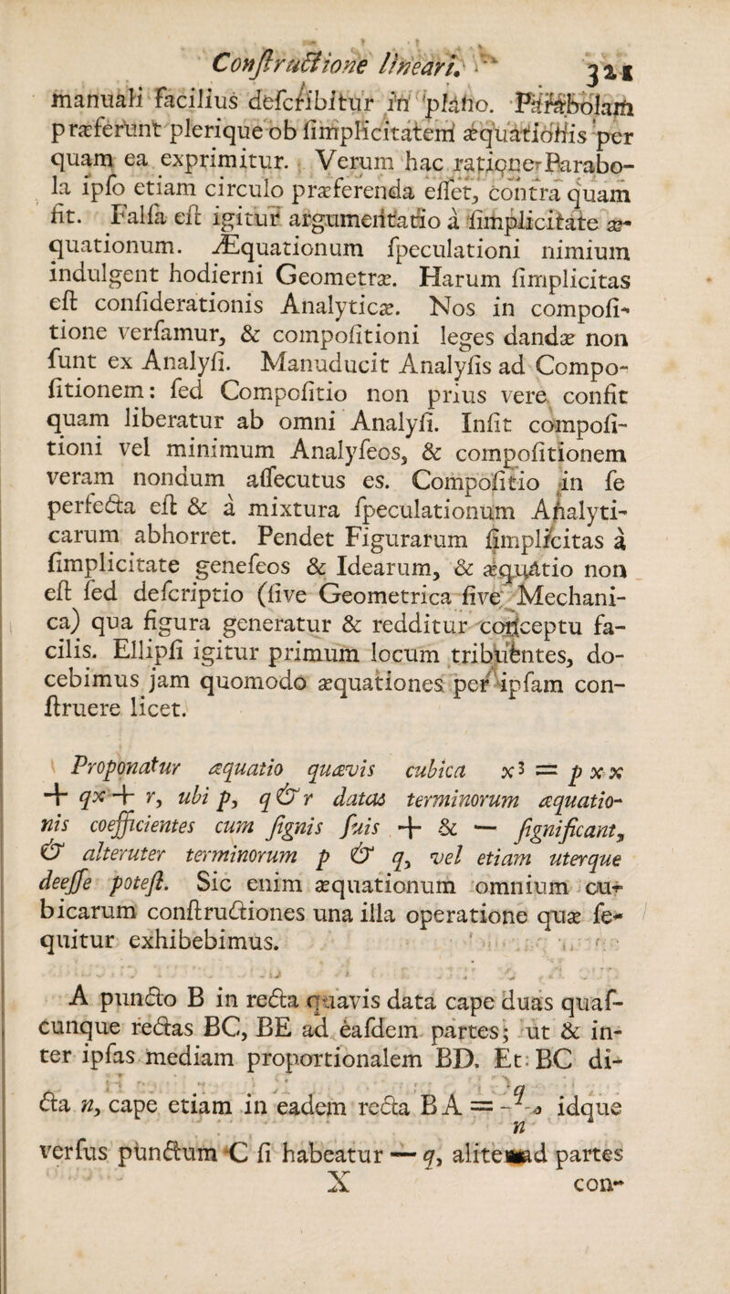 manuali facilius defcfibitur in piatio. Fdfabolaift praferlmt plerique ob fiiriplicitaterri xquatiotiis per quam ea exprimitur. Verum hac rajagnerParabo¬ la lpfo etiam circulo praferenda eflet, contra quam iit. Falfa efl igitur argumentatio a (implicitate ae¬ quationum. Aquationum fpeculationi nimium indulgent hodierni Geometrae. Harum (implicitas efi: confiderationis Analytic^e. Xos in compofF tione verfamur, & compoiitioni leges dandx non funt ex Analyfi. Manuducit Analyiis ad Compo- (itionem: fed Compcfitio non prius vere confit quam liberatur ab omni Analyfi. Infit compofi- tioni vel minimum Analyfeos, 8c compofitionem veram nonoum aflecutus es. Compofitio in fe perfeda efl & a mixtura fpeculationum Ahalyti- carum abhorret. Pendet Figurarum (implicitas a (implicitate genefeos & Idearum, & aequatio non efl (ed defcriptio (live Geometrica (ive Mechani¬ ca) qua figura generatur & redditur cortceptu fa¬ cilis. Ellipfi igitur primum locum tribjufentes, do¬ cebimus jam quomodo aequationes per ipfam con- (Iruere licet. Proponatur aquatio quavis cubica x* ~ p x x + qx Hr r, ubi p, q&r datas terminorum aquatio¬ nis coefficientes cum Jignis fuis -p 3c *— Jignificanty & alteruter terminorum p & qy vel etiam uterque deejfe poteft. Sic enim asquationum omnium cvu* bicarum conflrudiones una illa operatione quse fe- quitur exhibebimus. f • A pundo B in reda quavis data cape duas quaf- cunque redas BC, BE ad eafdem partes; ut & in¬ ter ipfas mediam proportionalem BD. EtBC di- da ny cape etiam in eadem reda B A = idque nK verfus pundum C fi habeatur — qy alrtenifld partes X con-
