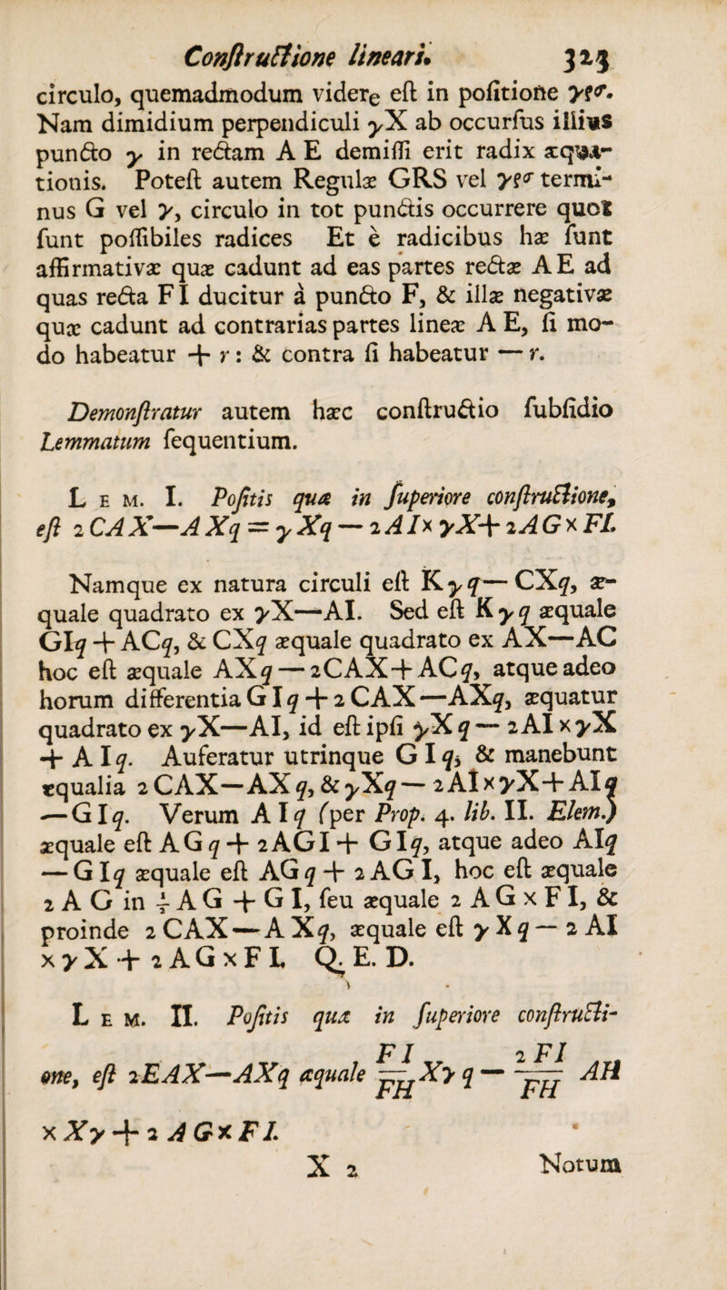 circulo, quemadmodum videre eft in politione y?<r» Nam dimidium perpendiculi ^X ab occurfus illius pundo y in redam A E demitti erit radix aequa¬ tionis. Poteft autem Regula? GRS vel * termi¬ nus G vel y, circulo in tot pundis occurrere quot funt poftibiles radices Et e radicibus hae funt affirmativae quae cadunt ad eas partes redae A E ad quas reda FI ducitur a pundo F, & illae negativae qux cadunt ad contrarias partes lineae A E, fi mo¬ do habeatur + ?'• & contra fi habeatur — r. Demonftratur autem haec conftrudio fubfidio Lemmatum fequentium. L e m. I. Pofitis qua in fuperiore conftruElione, eft 2 CAX—AXq = y Xq — 2 AI* yX\ iAGx FL Namque ex natura circuli eft K yq CXq, x- quale quadrato ex yX—AI. Sed eft K yq aequale Glq + ACq, & CXq aequale quadrato ex AX—AC hoc eft aequale AXq — 2CAX+AC?, atque adeo horum differentia G lq + 2 CAX—AX?, xquatur quadrato ex yX—AI, id eft ipfi yX q — 2 AI x >X 4- A lq. Auferatur utrinque GI q> & manebunt cqualia 2CAX—AXq,fkyXq—2AIx>X-FAIa — GI q. Verum AI q fper Prop. 4. lib. II. ElemJ aequale eftAG^+2AGI + GIq, atque adeo AI? — G lq aequale eft AG q + 2 AG I, hoc eft aequale 2 A G in -f A G + G I, feu aequale 2 A G x FI, & proinde 2 CAX — AXq, aequale eft y X q — 2 AI x>X + :AGxFL Q.E.D. * L e M. II. Pofitis qux in fuperiore conftruBi- FI 2 FI me, eft 2EAX—AXq aquale I ~ fijf ^ xXy + iAGxFI. X a Motum