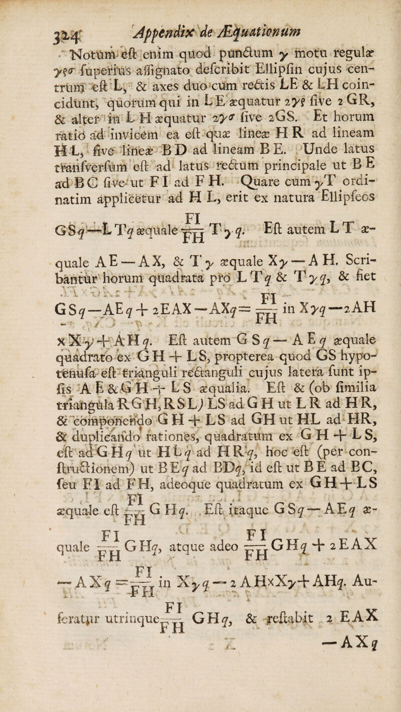 Notum eft enim qitod pundum y motu regula? yz<r fuperius afftgnato defcribit Ellipfm cujus cen¬ trum eft L5 & axes duo cum redis LE & LH coin- cidunt, quorum qui in LE sequatur 2ys five 2 GR, & alter in L H aequatur 'zy* five 2GS. Et horum ratio a:d invicem ea eft quae linea? EI R ad lineam H L> five lineae BD ad lineam B E. Unde latus tranfverfum eft ad latus redum principale ut B E ad BC five-ut FI ad F H. Quare cum^T crdi- natim applicetur ad H L, erit ex natura Ellipfeos FI GS^-^L Tq aequale jj|| T y q. Eft autem L T ae- quale A E — AX, & T y se quale Xy — AH. Scri¬ bantur horum quadrata pro LTq & Tyq, & fiet FI G Sq — AEq + 2EAX — AXy= ~ in Xyq w FH 2 AH x Xy + A EI q. Eft autem G S q — A E q sequale quadrato ex GH + LS, propterea quod GS hypo- tenufa eft trianguli redanguli cujus latera funt ip- fis A E & G H -p L S aqualia. Eft & (ob fimilia triangula R G H, R S LJ LS ad G H ut L R ad H R, & componendo G H -h LS ad GHutHL ad HR, 3c duplicando rationes, quadratum ex G H + L S, eft ad G H q iit H L q ad FI R!^, hoc eft (per con- ftrudionem) ut B E*/ ad BB^ id eft ut B E ad BC, feu FI ad FH, adeoque quadratum ex GH+ LS FI . ' • - A- aquale eft -pg G H y Eft itaque G Sq — AEj ae¬ quale GHy> atque adeo —- GKq + 2E AX Fi —* AXq == pjj in Xyq — iAHxX>+ AH^. Au- FI r utrinquep-jj GHf, & reflabit 2 EAX : >: ' — A Xq