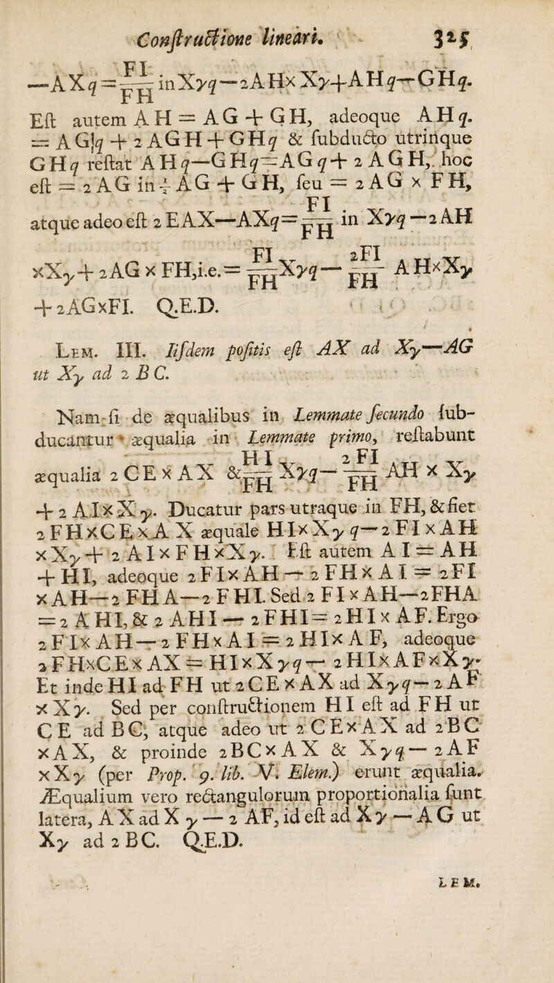 F T . —AXoinXyq—sAHx X^-f AUq^CHq. Eft autem AH = AG + GH, adeoque AHq,. = AG]^2AGH + GH? & fubdu&o utrinque GHa reftat AH^~GHf“AG^f+ 2 AGH,, hoc eft = 2 AG in-* AG + GH, feu = 2 AG x FH, FI atque adeo eft zEAX—AX^—ppj in X>^ 2 AH _ FI XT. 2I I TT v xXy+ 2AG x FH,i.e.= p^X>5— pj|- AH*Xy + 2AGXFI. Q.E.D. *5 t; Lem. III. Iifdem pofitis eft AX ad Xy—AG ut Xy ad 2 BC. Nam-.fi de aqualibus in Lemmate fecundo fub- ducantur • aqualia in Lemmate primo, reftabunt HI 2 FI aqualia 2 CE x AX X?2— -pjj AH x Xy + 2 AXxX y. Ducatur pars utraque in FH,&fier 2 F H x C E x A X aquale H Ix X y q— 2 FI x A H x X> + 2 AI x F H x X y. Eft autem AI~ AH •+- HI, adeoque 2 F Ix A H — 2 F H x A I — 2 FI x AH—2 FH A—2 FHI Sed 2 FI x AFI—2FHA = 2 AHX,& 2 AHI — 2FHI= aHIx A F. Erga zFIxAH — 2 FHx AI = 2 HIx A F, adeoque aFHxCEx AX = HlxXy? — 2 HI x A F x X y- Et inde HI ad FH ut 2CE X AX ad Xyq-2 AF xXy. Sed per conftruftionem HI eft ad FH ut CE ad BC, atque adeo ut 2CEx AX ad 2BC x AX, & proinde 2BCX AX Sc Xy^—2AF x Xy (per Prop. 9. lib. V. Elem.) erunt aqualia. iEqualium vero redtangulorum proportionalia funt latera, A X ad X y — 2 AF, id eft ad X y — A G ut Xy ad2BC. QdLD. LEM.