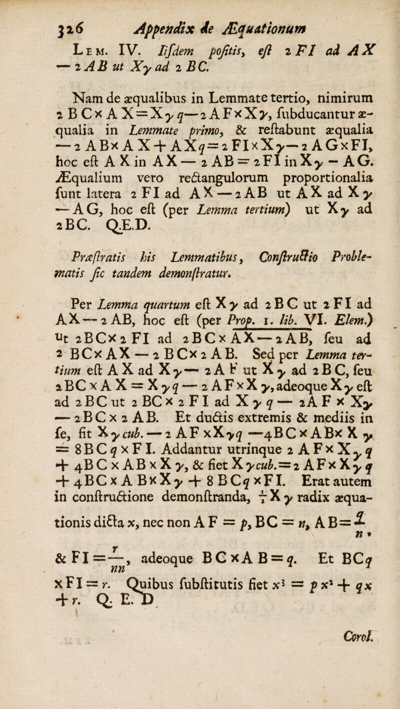 3i 6 Appendix de ALquattonum L e m. IV. Iifdem pojitis, eft 2 FI ai A X *“■ 2 A H ut X*y ad 2 M C. Nam de aequalibus in Lemmate tertio, nimirum a BCx AX = X^q—2AFxX^, fubducanturae- qualia in Lemmate primo, & reflabunt arqualia — 2 ABx A X + AX?=2FIxX>—2 AGxFI, hoc eft A X in AX — 2 AB =■ 2FI in Xy — A G. jEqualium vero re&angulorum proportionalia funt latera 2 FI ad AX — 2 AB ut AX ad Xy — A G, hoc eft (per Lemma tertium) ut Xy ad 2BC. Q.E.D. Pra [Iratis his Lemmatibus, Confiru&io Proble¬ matis Jic tandem demonftratur. Per Lemma quartum eft X y ad 2 B C ut 2 FI ad A X —1 2 AB, hoc eft (per Prop. 1. lib. VI. Elem.) ut 2 B C x 2 FI ad 2BCX AX — iAB, feu ad 1 BCk AX — 2 B C x 2 A B. Sed per Lemma ter¬ tium eft A X ad Xy— 2 A b ut X y ad 2 B C, feu aBCxAX = Xy^ — 2 A F x X adeoque X y eft ad 2 B C ut 2 BC x 2 FI ad X ^ ^ — 2AF x — 2BC x 2 AB. Et du&is extremis & mediis in fe, fitX^c^, — 2 AF xX>^f —4BC*AB*Xy == 8 B C <7 x F I. Addantur utrinque 2 A F x X y q + 4BCxABxX>3& fiet Xycub.~2 AFx X^ q + 4BCx A BxX^ + 8 BC5 xFI. Eratautem in conftru&ione demonftranda, 7 X y radix aequa¬ tionis di£ta x, nec non A F = py BC = n> A B=^ n * & Fi adeoque BGxAB = ^. Et BC^ X FI = r. Quibus fubftitutis fiet x5 = p x* + fx + r. Q. E. I) * ^ Corol, / (