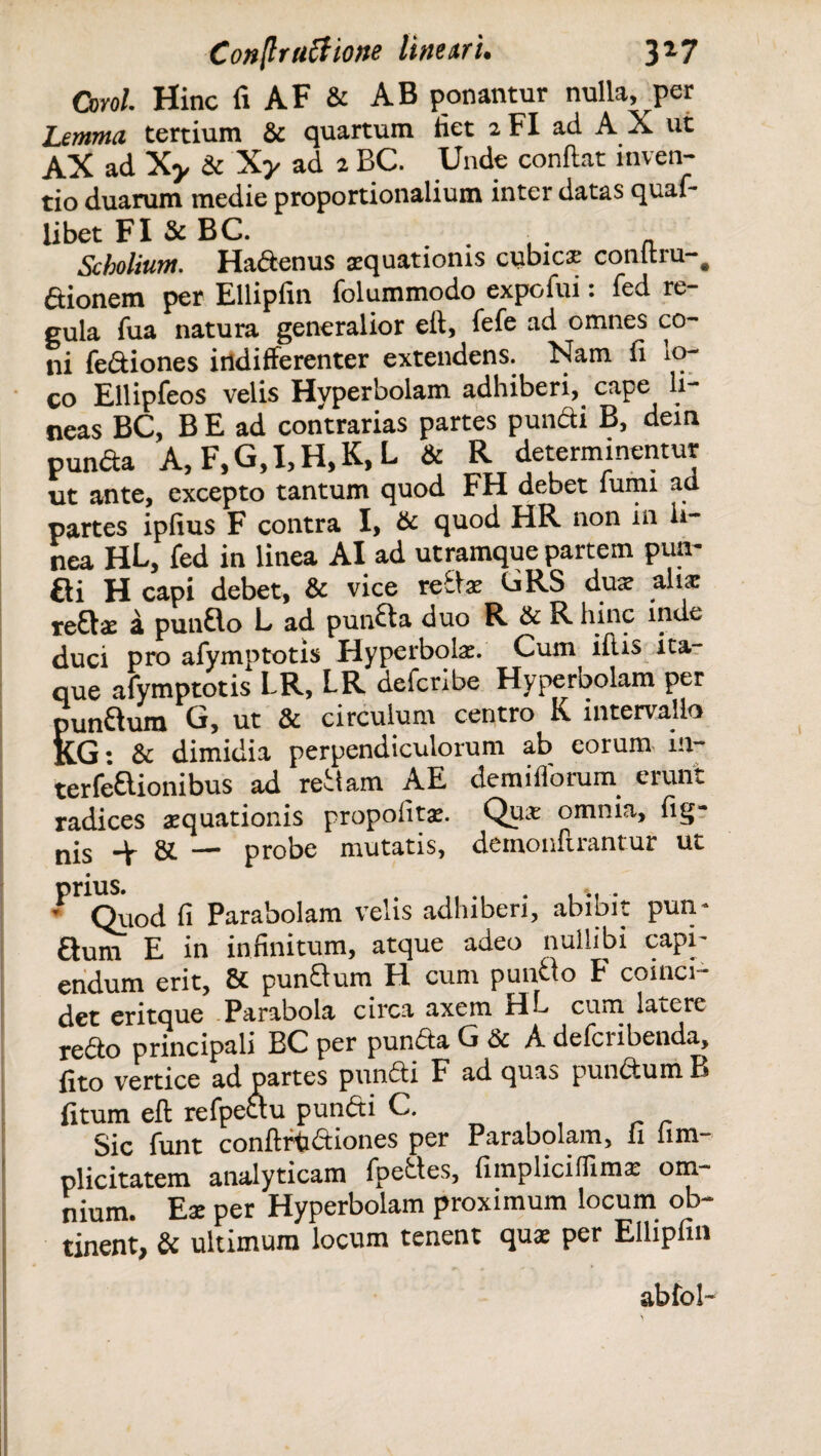 Oml. Hinc fi AF & AB ponantur nulla, per Lemma tertium & quartum fiet 2 FI ad A X ut AX ad Xy & Xy ad 2 BC. Unde conflat inven¬ tio duarum medie proportionalium inter datas quaf- libet FI & BC. # . ■ , a Scbolium. Hadenus aquationis cubicae conltru-# aionem per Ellipfin folummodo expofui: fed re¬ gula fua natura generalior eft, fefe ad omnes co¬ ni fe&iones indifferenter extendens. Nam fi *o- co Ellipfeos velis Hyperbolam adhiberi, cape li¬ neas BC, B E ad contrarias partes pundi B, dein punda A, F,G,I,H,K, L & R determinentur ut ante, excepto tantum quod FH debet fumi ad partes ipfius F contra I, & quod HR non in li¬ nea HL, fed in linea AI ad utramque partem puiv fti H capi debet, & vice redae CRS dux aliae redae a pundo L ad punda duo R & R hinc inde duci pro afymptotis Hyperbolae. Cum ilii* ita¬ que afymptotis LR, LR deferibe Hyperbolam per pundum G, ut & circulum centro K intervallo K.G: & dimidia perpendiculorum ab eorum m- terfedionibus ad redam AE demifforum erunt radices aquationis propofitae. Quae omnia, fig- nis ^ gi — probe mutatis, demonflrantur ut prius. . % . ' Quod fi Parabolam velis adhiberi, abibit pun- Sum E in infinitum, atque adeo nullibi capi¬ endum erit, & pundum H cum pundo F comci- det eritque Parabola circa axem Hb cum latere redo principali BC per punda G & A deferibenda, fito vertice ad partes pundi F ad quas pundum B fitum eft refpedu pundi C. Sic funt conftrtidiones per Parabolam, 11 iim plicitatem analyticam fpecles, fimpliciflimae om¬ nium. Eae per Hyperbolam proximum locum ob¬ tinent, & ultimum locum tenent quae per Ellipfin abfol-