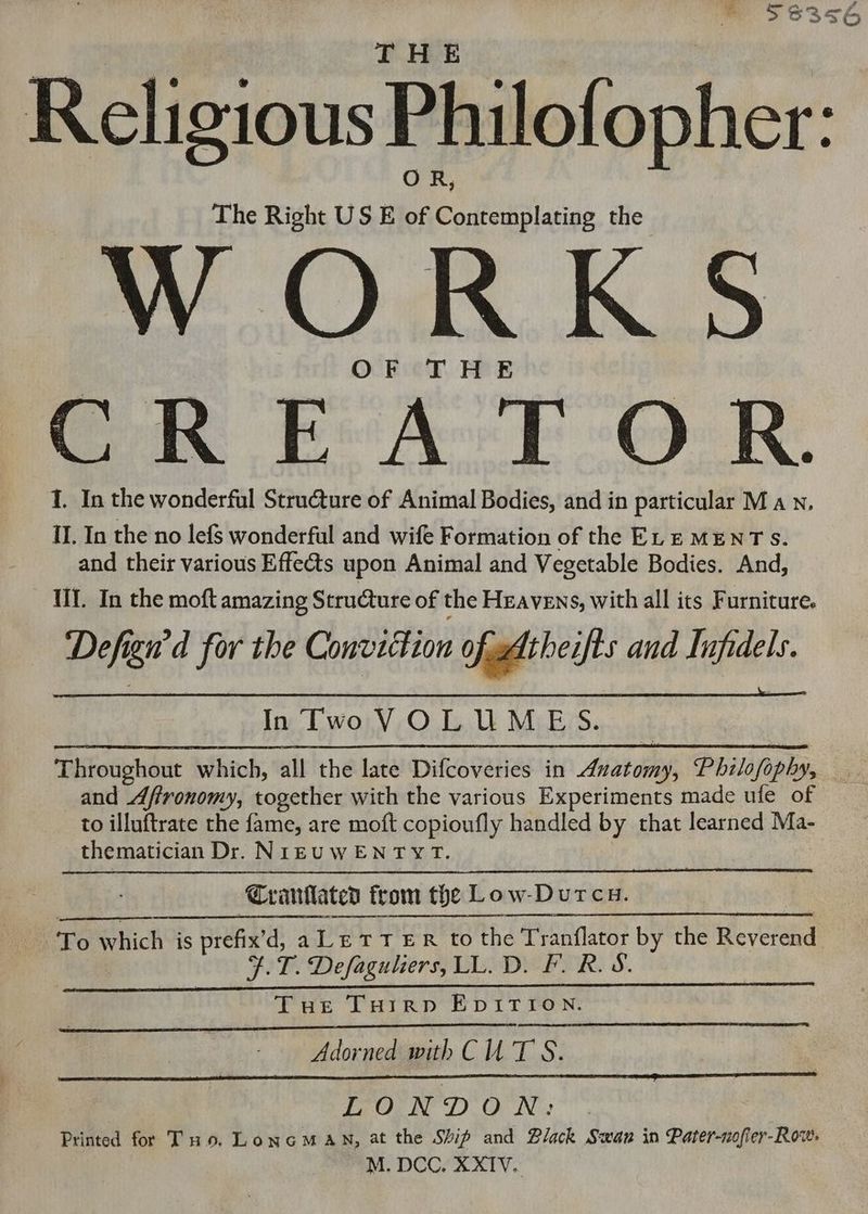 ve ~ Pd ms E3S6 hef Religious Philofopher: The Right US E of Contemplating the WORKS OF THE oe Er Art OK. 1. In the wonderful Structure of Animal Bodies, and in particular Man, IL In the no lefs wonderful and wife Formation of the ELEMENTS. and their various Effects upon Animal and Vegetable Bodies. And, UI. In the moft amazing Structure of the Heavens, with all its Furniture. Defign'd for the Conviction ofadtheifts and Infidels. In Two VOLUMES. Throughout which, all the late Difcoveries in Anatomy, Philofophy, _. and Affronomy, together with the various Experiments made ule of to illuftrate the fame, are moft copioufly handled by that learned Ma- thematician Dr. NIEUWENTYT. | Cranllated from the Low-Dutcu. Te which is prefix’d, a LETTER to the Tranflator by the Reverend F.T. Defagulers, LL. D. F. R.S. Tue Turrp EDITION. Adorned with CU T'S. LONDON: Printed for T no. LonGMAN, at the Ship and Black Swan in Pater-nofler-Row: