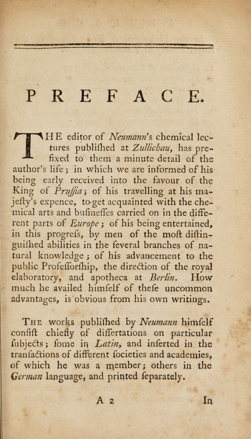 PREFACE THE editor of Neumanns chemical lec¬ tures published at Zullicbau, has pre¬ fixed to them a minute detail of the author’s life; in which we are informed of his being early received into the favour of the King of PruJJia; of his travelling at his ma- jefty’s expence, to-get acquainted with the che¬ mical arts and bufineffes carried on in the diffe¬ rent parts of Europe ; of his being entertained, in this progrefs, by men of the moft diftin- guifhed abilities in the feveral branches of na¬ tural knowledge ; of his advancement to the public Profefforfhip, the direction of the royal elaboratory, and apotheca at Berlin. How much he availed himfelf of thefe uncommon advantages, is obvious from his own writings. The works publifhed by Neumann himfelf confift chiefly of differtations on particular fubjedts; fome in Latin, and inferted in the tranfadtions of different focieties and academies, of which he was a number; others in the (Herman language, and printed feparately, / ■