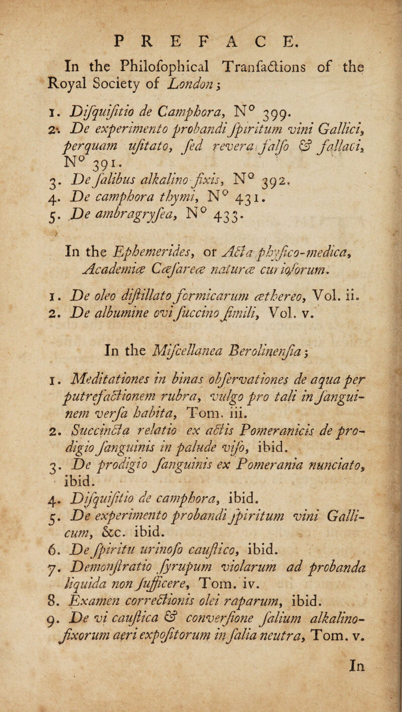 In the Fhilofophical Tran factions of the Royal Society of London; I. Difquifitio de Camp bora, N° 399. 2\ De expenmento probandifpiritum vini Gallici9 perquam ujitato9 fed revera. jalfo & fallacix ~~~ 391* N° 3. De falibus alkalino fixis, N° 392, 4. De camphor a thy mi, N° 431. 5. De ambragryfeay N° 433. In the Ephemendes, or Abba phyjico-medica, Academic? Ccefarece nature? cur iofbrum. 1. De oleo difiillato formic arum cethereo, Vol. ih 2. D* albumine evificcino fimili9 Vol. v. In the Mifcellanea Beroiinenfm; 1. Meditationes in binas obfervationes de aqua per putrefaBionem rubra, vulgo pro tali in jangui- nem verfa habit a 9 Tom. iii. 2. SuccinBa relatio ex a Bis Pomeranicis de pro- digio fanguinis tn palude vifo, ibid. 3. De prodigio fanguinis ex Pomerania nunciato, ibid. 4. Difquifitio de camphora9 ibid. 5. De experiment0 probandi fpiritum vini Galli- cum, &c. ibid. 6. jD^ fpiritu urinefo caufico, ibid. 7. Demonfiratio Jyrupum violarum ad probanda liquida non jujficere9 Tom. lv. 8. Lx amen correBionis olei rap arum, ibid. 9. De vi caufiica & converfione falium alkalino- fixorum aeriexpofitorum infalianeutra, Tom. v.