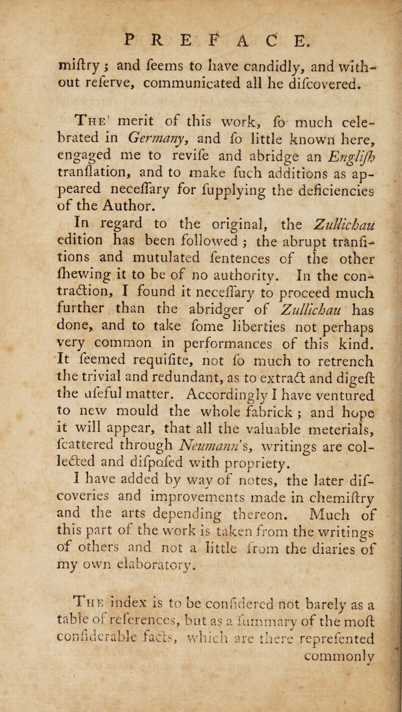 PRELAC E, miftry ; and feems to have candidly, and with¬ out referve, communicated all he difcovered. The' merit of this work, fo much cele- brated in Germany, and fo little known here, engaged me to revife and abridge an Englijh tranflation, and to make fuch additions as ap¬ peared necelfary for fupplying the deficiencies of the Author. In regard to the original, the ZuUiehau edition has been followed ; the abrupt tranfi- tions and mutulated fentences of the other fhewing it to be of no authority. In the con¬ traction, I found it necefiary to proceed much further than the abridger of ZuUiehau has done, and to take fome liberties not perhaps very common in performances of this kind. It feemed requifite, not fo much to retrench the trivial and redundant, as to extraCl and digefi: the ufeful matter. Accordingly I have ventured to new mould the whole fabrick; and hope it will appear, that all the valuable meterials, fcattered through Neumann s, writings are col¬ lected and difpofed with propriety. 1 have added by way of notes, the later dis¬ coveries and improvements made in chemiftry and the arts depending thereon. Much of this part of the work is taken from the writings of others and not a little irom the diaries of my own elaborately. The index is to be confidered not barely as a table of references, but as a i luminary of the moll J are there rep refen ted commonly