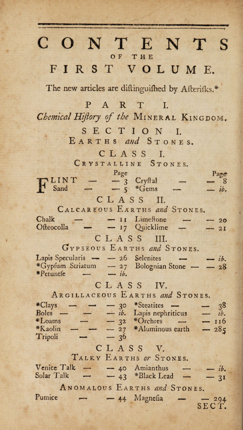 ~ 8 —• ib. CONTENTS OF THE FIRST VOLUME. The new articles are diftinguifhed by Afterifks.* PART I. Chemical Hiftory of the Mineral Kingdom. SECTION I. Earths and Stones. CLASS I. Crystalline Stones. Page Flint — — 3 Cryftat _ Sand — — 5 ♦Gems —. CLASS IL Calcareous Earths and Stones. Chalk — — 11 Limeftone — — 20 Ofteocolla —• — 17 Quicklime — .— 21 C L A S S III. (jypseous Earths and Stones. Lapis Specularis — — 26 Selenites — — ib. ♦Gypfum Striatum — 27 Bolognian Stone — — 28 ♦Petuntfe •— — ib. C L A S S IV. Argillaceous Earths and Stones. ♦Clays — — —- 30 ♦Steatites — — 38 Boles — — — ib. Lapis nephriticus ♦Loams — —- 32 ♦Qrchres —• ♦Kaolin — — ■— 27 ♦Aluminous earth Tripoli — —“36 C L A S S V. Talky Earths or Stones. Venice Talk — — 40 Amianthus — Solar Talk — — 43 ♦Black Lead *— Anomalous Earths and Stones. —- .— 44 Magnefia — ib. — 116 — 285 — ib. “ 3i 294 SECT. Pumice