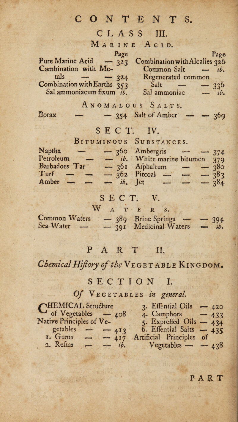 CONTENTS. CLASS III. Marine Acid. Page Page Pure Marine Acid *— 323 Combination withAlcalies 326 Combination with Me- Common Salt — ib. tals — — 324 Regenerated common Combination with Earths 353 Salt -— — 336 Sal aminoniacum fixum ib. Sal ammoniac — ib. Anomalous Salts. Borax —* —• 354 Salt of Amber — —- 369 SECT. IV. Bituminous Substances. Naptha •— — 360 Ambergris — — 374 Petroleum — -— ib. White marine bitumen 379 Barbadoes Tar •— 361 Afphaltum — —• 380 Turf <— — — 362 Pitcoal -— — — 383 Amber —• ib. Jet — — — 384 Common Waters Sea Water SECT. V. Waters. — 389 Brine Springs — — 391 Medicinal Waters 394 ib* PART II. Chemical Hijtory of the Ve getable Kingdom. SECTION I. Of Vegetables in general. /^HEMICAL Structure ^ of Vegetables — Native Principles of Ve¬ getables —- *— 1. Gums —. —• 2. Reims 3. EiTential Oils — 420 408 4. Camphors — 433 5. Exprefied Oils — 434 4X3 6. EfTential Salts ~ 435 4*7 Artificial Principles of ib. Vegetables —* — 438 PART