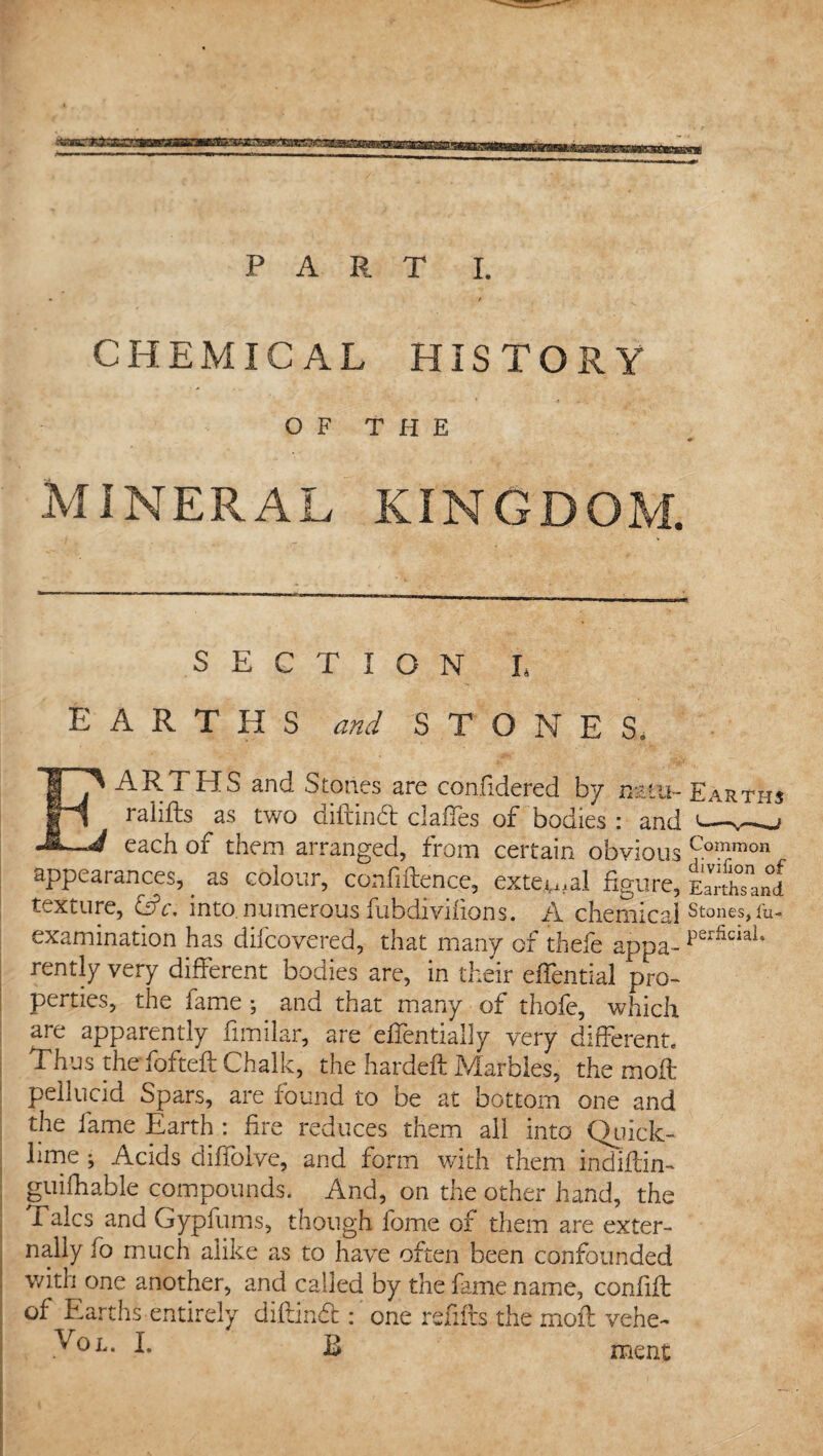 CHEMICAL HISTORY OF THE MINERAL KINGDOM. SECTION L EARTHS and STONES. EARTHS and Stones are confidered by natu- Earths ralifts as two diftinft clafies of bodies : and 1—j each of them arranged, from certain obvious Common appearances, as colour, confiftence, external figure, Earthsand texture, &c. into numerous fubdivifions. A chemical Stones,&- examination has difcovered, that many of thefe appa- perfiaal‘ rently very different bodies are, in their effential pro¬ perties, the lame; and that many of thofe, which are apparently fimilar, are elfentially very different. Thus the fofteft Chalk, the hardeft Marbles, the moft pellucid Spars, are found to be at bottom one and the lame Earth: fire reduces them all into Quick¬ lime ; Acids diffolve, and form with them indlftin- guilhable compounds. And, on the other hand, the Talcs and Gypfums, though fome of them are exter¬ nally fo much alike as to have often been confounded with one another, and called by the fame name, confift of Earths entirely diftindt: one refills the moft vehe- Vol. I. B ment