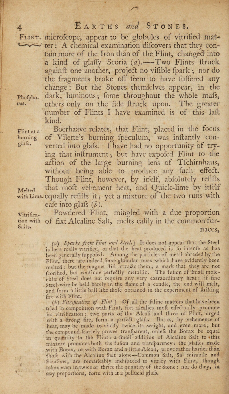 Flint. Phofpho- rus. Flint at a burning giafs. Melted with Lime Vitrifica¬ tion with Sails. E a rths and Stones. mierofcope, appear to be globules of vitrified mat-* ter: A chemical examination difcovers that they con¬ tain more of the Iron than of the Flint, changed into a kind of glaffy Scoria (a).—-Two Flints ftruck again ft one another, pro] eft no vifible fpark ; nor do the fragments broke off feem to have fuffered any change: But the Stones themfelves appear, in the dark, luminous; fome throughout the whole mafs, others only on the fide ftruck upon. The greater number of Flints I have examined is of this laft kind. Boerhaave relates, that Flint, placed in the focus of Vilette's burning fpeculum, was inftantly con¬ verted into glafs. I have had no opportunity of try¬ ing that inflrument *, but have expofed Flint to the aflion of the large burning lens of Tfchirnhaus, without being able to produce anv fuch effeft. Though Flint, however, by itfelf, abfolutely refill's that moft vehement heat, and Quick-lime by itfelf equally refills it; yet a mixture of the two runs with eafe into glafs (b). Powdered Flint, mingled with a due proportion of fixt Alcaline Salt, melts eafilyin the common fur¬ naces, fa) Sparks from Flint and Steel.'] It does not appear that the Steel is here really vitrified, or that the heat produced is lo intenfe as has been generally fuppofed. Among the particles of metal abraded by the mint, there are indeed fome globular ones which have evidently been melted: but the magnet fti 11 attra&s them j a mark that they are not fcorified, but continue perfectly metallic. The fufion of fmall mole- cube of Steel does not require any very extraordinary heat: it fine Steel-wire be held barely in the flame of a candle, the end will melt, and form a little ball like thofe obtained in the experiment of flu iking fire with Flint. (h) Vitrification of Flint.] Of all the faline matters that have been tried in xompofition with Flint, fixt alcalies moft effectually promote its .vitrification : two parts of the Alcali and three of Flint, urged with a Strong fire, form a ptrfecft glafs. Borax, by vehemence of heat, may be made to vitrify twice its weight, and even more j but the compound fcarcely proves tranfparent, unlefs the Borax be equal in quantity to the Flint: a fmall addition of Alcaline Salt to * this mixture promotes both the fufion and tranfparency : the glaffes made with Borax, or with Borax ami a little Alcali, prove rather harder than thole with the Alcaline Salt alone-—Common Salt, Sal mirabile and Sandiver, are remarkably indifpofed to vitrify with Flint, though even in twice or thrice the quantity of the Stone : nor do they, in any proportions, form with it a. pellucid glafs.
