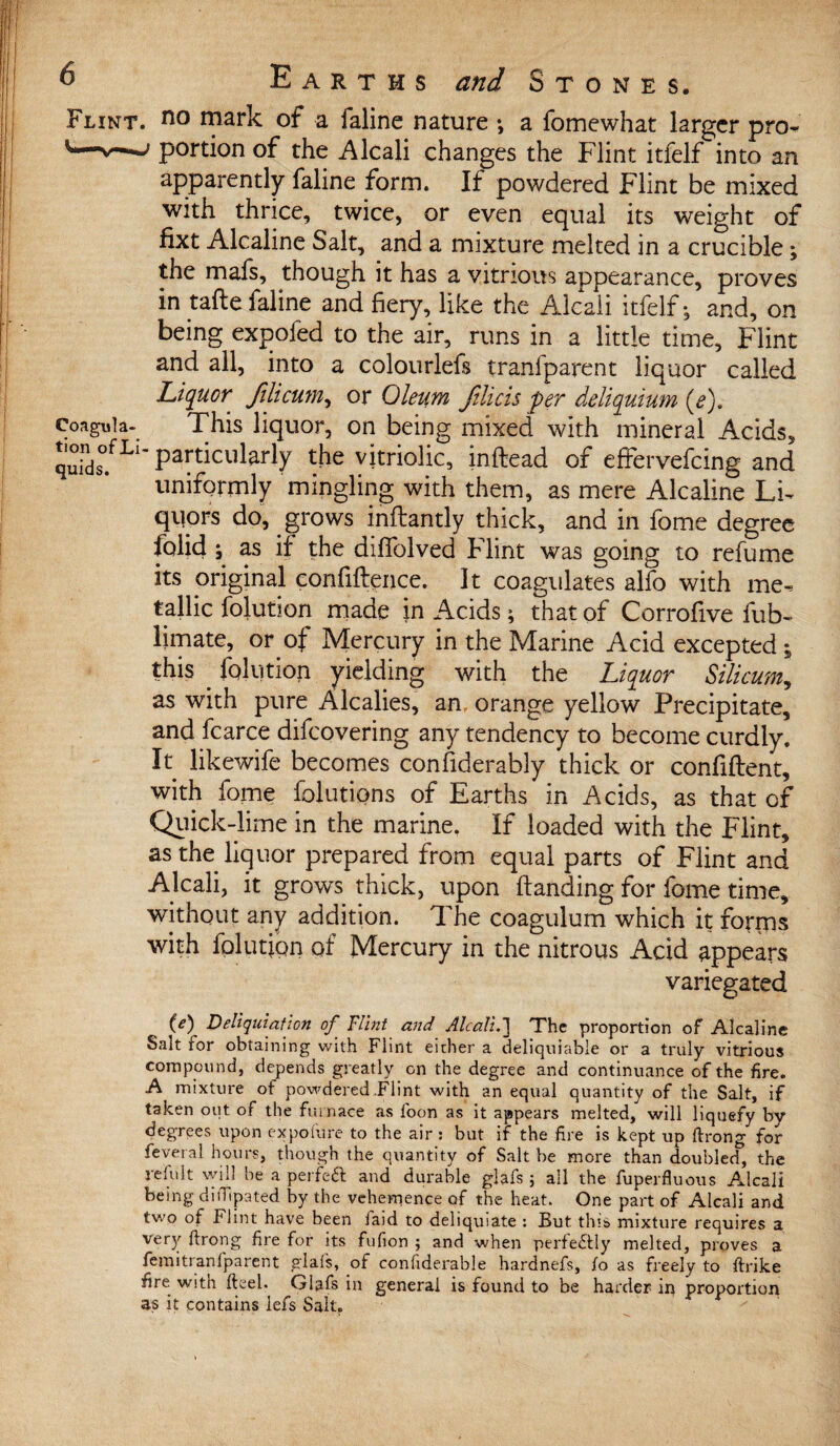 Flint, no mark of a faline nature *, a fomewhat larger pro- v—j portion of the Alcali changes the Flint itfelf into an apparently faline form. If powdered Flint be mixed with thrice, twice, or even equal its weight of fixt Alcaline Salt, and a mixture melted in a crucible; the mafs, though it has a vitnous appearance, proves in tafte faline and fiery, like the Alcali itfelf j and, on being expofed to the air, runs in a little time, Flint and all, into a colourlefs tranfparent liquor called Liquor filicum, or Oleum ftlicis per deliquium (e), coagnia- This liquor, on being mixed with mineral Acids, quinds°.fLl’Particukrly ^e vitriolic, inftead of effervefcing and uniformly mingling with them, as mere Alcaline Li¬ quors do, grows inftantly thick, and in fame degree folid ; as if the diffolved Flint was going to refume its original confidence. It coagulates alfo with me¬ tallic folution made in Acids; that of Corrofive fub- limate, or of Mercury in the Marine Acid excepted ; this . folution yielding with the Liquor Silicum, as with pure Alcalies, an, orange yellow Precipitate, and fcarce difcovering any tendency to become curdly. It likewife becomes confiderably thick or confident, with fome folutions of Earths in Acids, as that of Quick-lime in the marine. If loaded with the Flint, as the liquor prepared from equal parts of Flint and Alcali, it grows thick, upon danding for fome time, without any addition. The coagulum which it forrns with folutipn of Mercury in the nitrous Acid appears variegated (e) Deliquiation of Flint and Alcali.] The proportion of Alcaline Salt for obtaining with Flint either a deliquiable or a truly vitrious compound, depends greatly on the degree and continuance of the fire. A mixture of powdered Flint with an equal quantity of the Salt, if taken out of the furnace as loon as it appears melted, will liquefy by degrees upon exposure to the air : but if the fire is kept up ftrong for feveral hours, though the quantity of Salt be more than doubled, the refult will he a perfect and durable glafs ; all the fuperfluous Alcali being ditTipated by the vehemence of the heat. One part of Alcali and two of Flint have been laid to deliquiate : But this mixture requires a very ftrong fire for its fufion ; and when perfectly melted, proves a femitranfparent glafs, of confiderable hardnefs, io as freely to ftrike fire with fteel. Glafs in general is found to be harder in proportion as it contains lefs Salt.