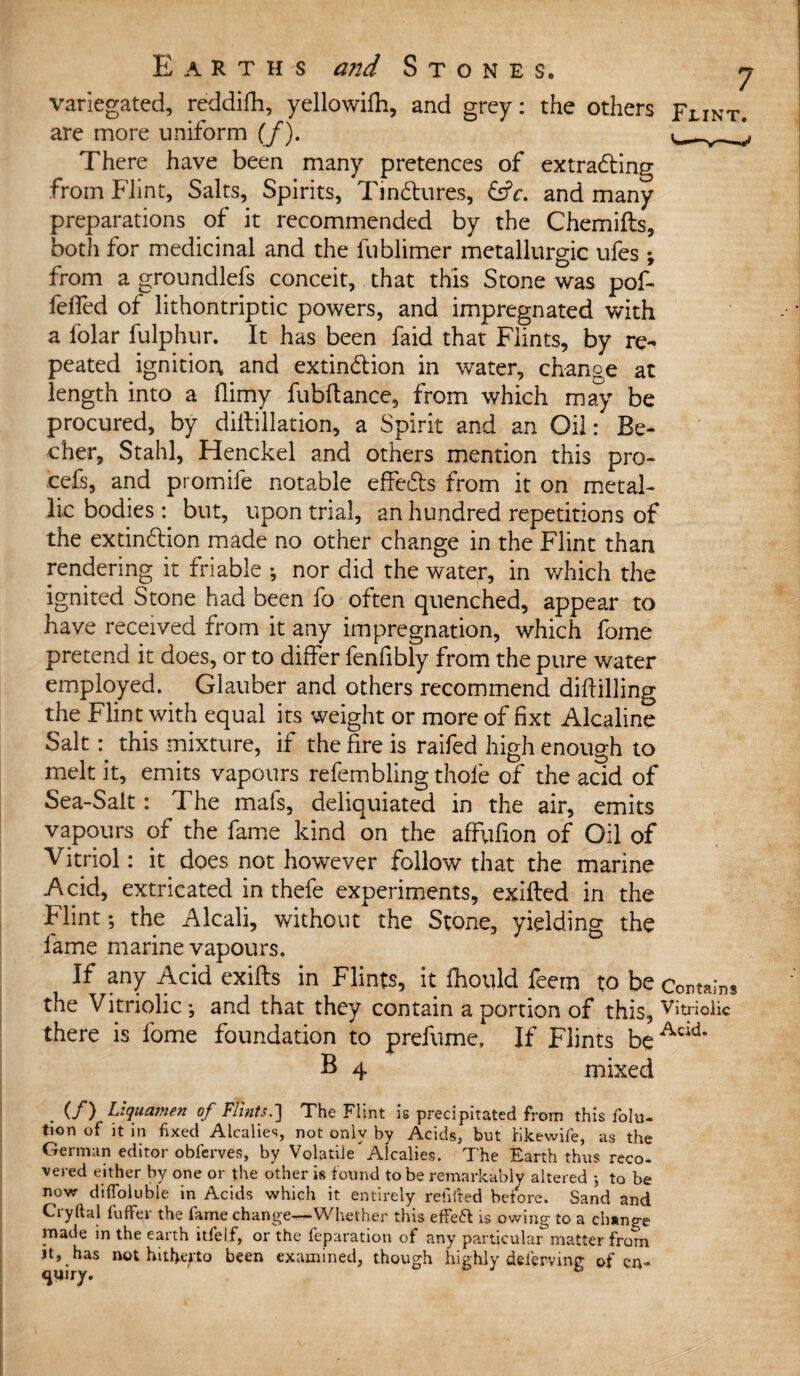 variegated, reddifh, yellowifh, and grey: the others Flint are more uniform (/). There have been many pretences of extracting from Flint, Salts, Spirits, Tinctures, &V. and many preparations of it recommended by the Chemifts, both for medicinal and the fublimer metallurgic ufes; from a groundlefs conceit, that this Stone was pof- feffed of lithontriptic powers, and impregnated with a folar fulphur. It has been faid that Flints, by re** peated ignitioi\ and extinction in water, change at length into a flimy fubftance, from which may be procured, by diftillation, a Spirit and an Oil: Be- cher, Stahl, Henckel and others mention this pro- cefs, and promife notable effects from it on metal¬ lic bodies: but, upon trial, an hundred repetitions of the extinction made no other change in the Flint than rendering it friable ; nor did the water, in which the ignited Stone had been fo often quenched, appear to have received from it any impregnation, which fome pretend it does, or to differ fenfibly from the pure water employed. Glauber and others recommend dihilling the Flint with equal its weight or more of fixt Alcaline Saltthis mixture, if the fire is raifed high enough to melt it, emits vapours refembling thole of the acid of Sea-Salt: The mafs, deliquiated in the air, emits vapours of the fame kind on the affufion of Oil of Vitriol: it does not however follow that the marine Acid, extricated in thefe experiments, exifted in the Flint; the Alcali, without the Stone, yielding the fame marine vapours. If any Acid exifts in Flints, it fhould feem to be Contains the Vitriolic ; and that they contain a portion of this, Vitriolic there is fome foundation to prefume, If Flints be Ack*’ B 4 mixed . (/) Liquamen of Flints,'] The Flint is precipitated from this folu- tion of it in fixed Alcalies, not only by Acids, but Kkewife, as the German editor obferves, by Volatile Alcalies. The Earth thus reco¬ vered either by one or the other is found to be remarkably altered 5 to be now difToluble in Acids which it entirely refitted before. Sand and Cryftal fuffer the fame change—Whether this effeft is owing to a cb*nge niade in the earth itfelf, or the reparation of any particular matter from it, has not hitfiepto been examined, though highly deierving of en- <juiry.