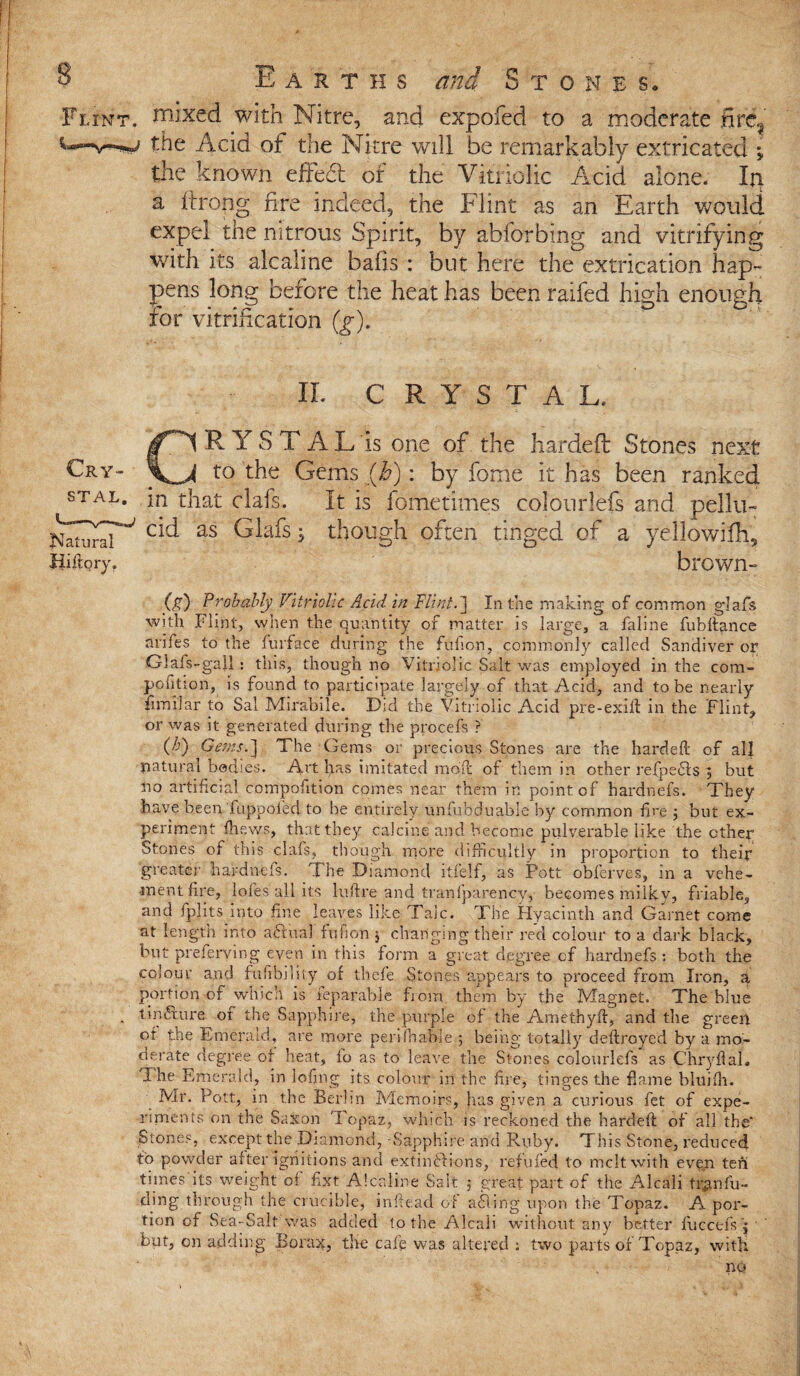 Flint, niixed with Nitre, and expofed to a moderate fire? the Add of the Nitre will be remarkably extricated ; the known effed of the Vitriolic Acid alone. Ip a itrong fire indeed, the Flint as an Earth would expel the nitrous Spirit, by abforbing and vitrifying with its alcaline bafis : but here the extrication hap¬ pens long before the heat has been raifed high enough for vitrification (g). XL CRYSTAL. CRYSTAL Is one of the handed Stones next to the Gems (Jo): by fome it has been ranked STAL- in that clafs. It is fometimes colourlefs and pellu- cid as Glafs though often tinged of a yellowilh, brown- (g) Probably Vitriolic Acid in Flint.] In the making of common glafs with Flint, when the quantity of matter is large, a faline fubflance arifes to the fur face during the fufion, commonly called Sandiver or Glafs-gall : this, though no Vitriolic Salt was employed in the com- pofition, is found to participate largely of that Acid, and to be nearly fimilar to Sal Mirabile. Did the Vitriolic Acid pre-exill in the Flint, or was it generated during the procefs ? (/)) Gems.] The Gems or precious Stones are the hardefl; of all natural bodies. Art fas imitated mbit of them in other refpefts ; but no artificial compofition comes near them in point of hardnefs. They have been fuppofed to be entirely unfubduable by common fire 5 but ex¬ periment (hews, that they calcine and become pulv.erable like the cthey Stones of this clals, though more difficultly in proportion to their greater hardnefs. The Diamond itfelf, as Pott obferves, in a vehe¬ ment fire, lofes all its luftre and tranfparency, becomes milky, friable, and fplxts into fine leaves like Talc. The Hyacinth and Garnet come at length into aftual fufion , changing their red colour to a dark black, but preferying even in this form a great degree of hardnefs : both the colour and fufibiliiy of tliefe Stones appears to proceed from Iron, a portion of which is reparable from them by the Magnet. The blue tin6ture of the Sapphire, the purple of the Am e thy ft, and the green of the Emerald, are more perifhaldc 5 being totally deftroyed by a mo¬ derate degree of heat, io as to leave the Stones colourlefs as C'hryflal. The E -merald, in lofing its colour in the fire, tinges the flame bluifh. Mr. Pott, in the Berlin Memoirs, lias given a curious fet of expe¬ riments on the Saxon Topaz, which is reckoned the hardefl of all the' Stones, except the Diamond, Sapphire and Ruby. This Stone, reduced to powder after ignitions and extinftions, refilled to melt with even ten times its weight of fixt Alcaline Salt j great part of the Alcali tr^nfu- ding through the crucible, inftead of ailing upon the Topaz. A por¬ tion of Sea-Salt was added to the Alcali without any better fuccefs j but, on adding Borax, the cafe was altered ; two parts of Topaz, with no Natural Hiftory.