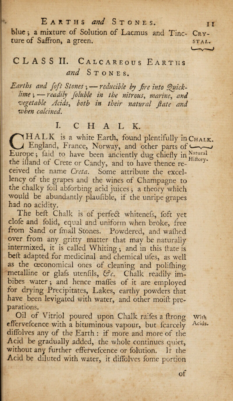 blue; a mixture of Solution of Lacmus and Tine* Cry- ture of Saffron, a green. stal. CLASS II. Calcareous Earths and Stones. Earths and foft Stones ; — reducible by fire into Quick¬ lime \— readily foluble in the nitrous, marine, and 'vegetable Acids, both in their natural ft ate and when calcined. I. CHALK. CHALK is a white Earth, found plentifully in Chalk. England, France, Norway, and other parts of <— Europe; laid to have been anciently dug chiefly in ^^ral the ifland of Crete or Candy, and to have thence re- °iy’ ceived the name Cr eta. Some attribute the excel¬ lency of the grapes and the wines of Champagne to the chalky foil abforbmg acid juices; a theory which would be abundantly plaufible, if the unripe grapes had no acidity. The bell Chalk is of perfect whitenefs, foft yet clofe and folid, equal and uniform when broke, free from Sand or fmall Stones. Powdered, and waffled over from any gritty matter that may be naturally intermixed, it is called Whiting; and in this flate is befb adapted for medicinal and chemical ufes, as well as the ceconomical ones of cleaning and polifhing metalline or glafs utenflls, £stV. Chalk readily im¬ bibes water •, and hence mafles of it are employed for drying Precipitates, Lakes, earthy powders that have been levigated with water, and other moifl: pre¬ parations. Oil of Vitriol poured upon Chalk raifes a ftrong whh effervefcence with a bituminous vapour, but fcarcely Acids diflblves any of the Earth : if more and more of the Acid be gradually added, the whole continues quiet, without any further effervefcence or folution. Ir the Acid be diluted with water, it diflblves fome portion of