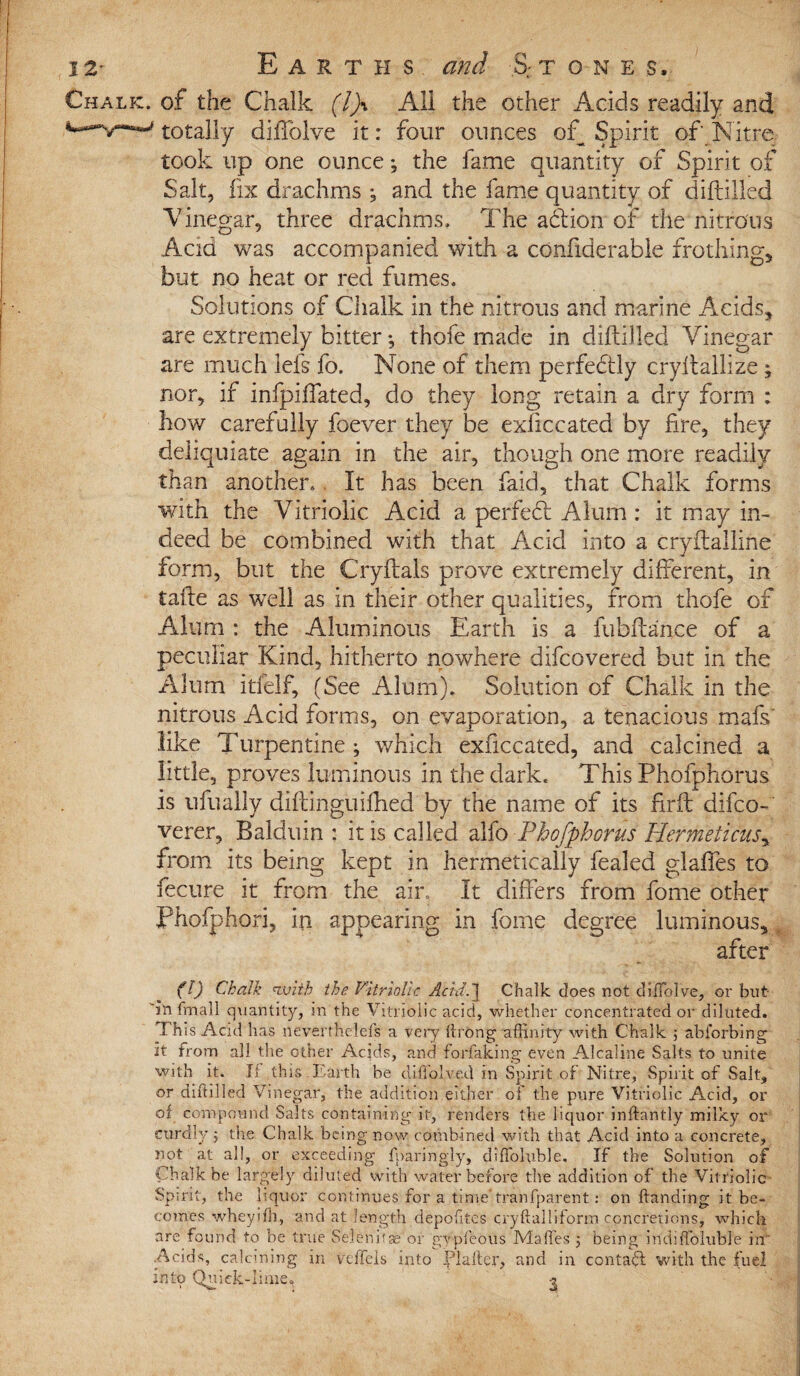 Chalk, of the Chalk (If All the other Acids readily and totally diffolve it: four ounces of Spirit of Nitre took up one ounce; the fame quantity of Spirit of Salt, fix drachms ; and the fame quantity of diftilled V inegar, three drachms. The adtion of the nitrous Acid was accompanied with a confiderable frothing* but no heat or red fumes. Solutions of Chalk in the nitrous and marine Acids, are extremely bitter; thofe made in diftilled Vinegar are much lefs fo. None of them perfectly cryftallize ; nor, if infpiffated, do they long retain a dry form : how carefully foever they be exficcated by fire, they deliquiate again in the air, though one more readily than another. It has been faid, that Chalk forms with the Vitriolic Acid a perfect Alurn : it may in¬ deed be combined with that Acid into a cryftalline form, but the Cryftals prove extremely different, in tafte as well as in their other qualities, from thofe of Alum : the Aluminous Earth is a fubftance of a peculiar Kind, hitherto nowhere difcovered but in the Alum itfelf, (See Alum). Solution of Chalk in the nitrous Acid forms, on evaporation, a tenacious mafs' like Turpentine ; which exficcated, and calcined a little, proves luminous in the dark. This Phofphorus is ufually diftinguifhed by the name of its firft difco- verer, Baldum : it is called alfo Phofphorus Hermeticus, from its being kept in hermetically fealed glaffes to fecure it from the air. It differs from fome other Phofphori, in appearing in fome degree luminous, after (!) Chalk with the Vitriolic Acid.'] Chalk does not diffolve, or but in fmall quantity, in the Vitriolic acid, whether concentrated or diluted. Th is Acid has neverthelefs a very ItrOng affinity with Chalk 5 abforbing it from all the other Acids, and forfaking even Alcaline Salts to unite with it. If this Earth be difiolved in Spirit of Nitre, Spirit of Salt, or diftilled Vinegar, the addition either of the pure Vitriolic Acid, or of compound Salts containing it, renders the liquor inftantly milky or eurdly 5 the Chalk being now combined with that Acid into a concrete, not at all, or exceeding fparingly, diffoluble. If the Solution of Chalk be largely diluted with water before the addition of the Vitriolic Spirit, the liquor continues for a time'tranfparent: on Handing it be¬ comes wheyifh, and at length depofttes cryftalliform concretions, which are found to be true Selenitse or gypfeous Malles 5 being mdiftbluble in .Acids, calcining in veftels into Plafter, and in contact with the fuel into Quick-lime. 3