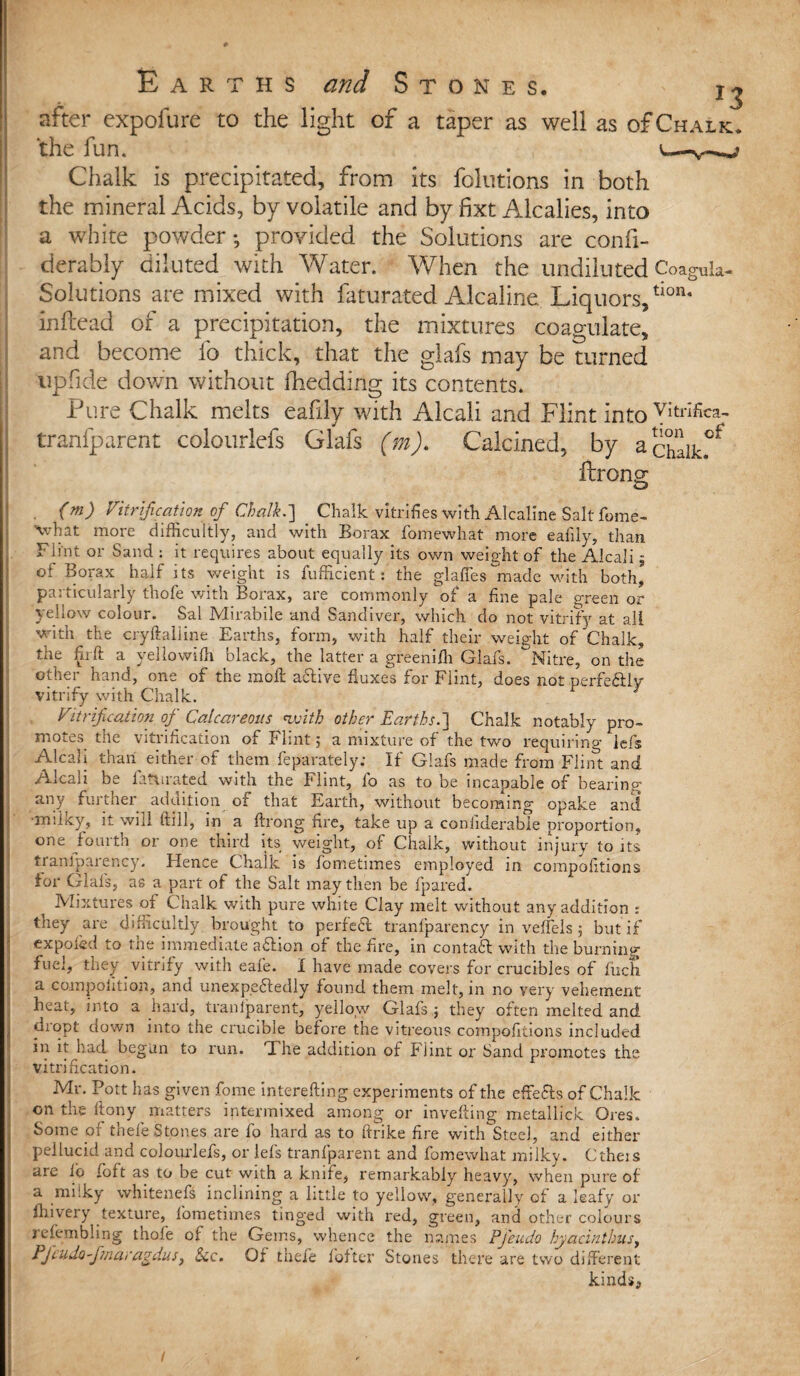 after expofure to the light of a taper as well as of Chalk. the fun. l—v^? Chalk is precipitated, from its folutions in both the mineral Acids, by volatile and by fixt Alcalies, into a white powder; provided the Solutions are confi- derably diluted with Water. When the undiluted Coagula- Solutions are mixed with faturated Alcaline Liquors/1011* infcead of a precipitation, the mixtures coagulate, and become fo thick, that the glafs may be turned tip fide down without fhedding its contents. Pure Chalk melts eafxly with Alcali and Flint into YItrifica~ tranfparent colourlefs Glafs (m). Calcined, by acidic®* ftrong . (m) Vitrification of Chalk.] Chalk vitrifies with Alcaline Salt fome- what more difficultly, and with Borax fomewhat more eafily, than Flint or Sand : it requires about equally its own weight of the Alcali - of Borax half its weight is fufficient: the glaffes made with both* particularly thofe with Borax, are commonly of a fine pale green or } el low colour. Sal Mlirabile and Sandiver, which do not vitrify at all with the cryftaliine Earths, form, with half their weight of Chalk, ; tic m It a yellowiffi black, the latter a greemili Glafs. Nitre, on the other hand, one of the moft a&ive fluxes for Flint, does not perfe&lv vitrify with Chalk. Vitrification of Calcareous with other Earths.] Chalk notably pro¬ motes the vitrification of Flint 5 a mixture of the two requiring Ids Alcali than either of them feparately; If Glafs made from Flint and Alcali be fattirated with the Flint, fo as to be incapable of bearing any further addition of that Earth, without becoming opake and •milky, it will (till, in a ftrong fire, take up a coniiderabie proportion, one fourth or one third its weight, of Chalk, without injury to its trarrlparency. Hence Chalk is fometimes employed in compofitions tor Glafs, as a part of the Salt may then be fpared. ^ Mixtures of Chalk with pure white Clay melt without any addition : tney are difficultly brought to perfeft tranfparency in veffels ; but if cxpofed to the immediate a&ion of the fire, in contaft with the burning fuel, they vitrify with eafe. I have made covers for crucibles of fiich a competition, and unexpectedly found them melt, in no very vehement heat, into a hard, tranlparent, yellow Glafs ; they often melted and drqpt down into the crucible before the vitreous compofitions included in it had begun to run. 'I he addition of Flint or Sand promotes the vitrification. Mr. Pott has given fome interefting experiments of the effefls of Chalk on the ftony matters intermixed among or invefting metallick Ores. Some of thele Stones are fo hard as to ftrike fire with Steel, and either pellucid and colourlefs, or lefs tranfparent and fomewhat milky. Ctheis are ib iott as to be cut with a knife, remarkably heavy, when pure of a milky whitenefs inclining a little to yellow, generally of a leafy or fhivery texture, fometimes tinged with red, green, and other colours refembling thofe of the Gems, whence the names Pj'eudo hyacinthus, Pfcudo-fmaragdus, See. Of thefe f of ter Stones there are two different kinds. /