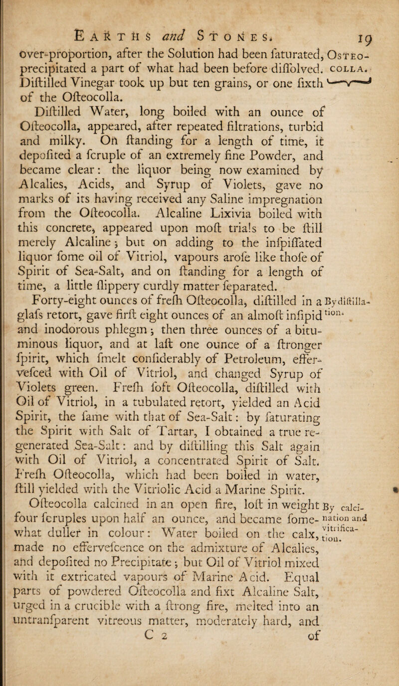 over-proportion, after the Solution had been faturated, Osteo- precipitated a part of what had been before dilfolved. colla. Diftilled Vinegar took up but ten grains, or one fixth u—w'~mmJ of the Ofteocolla. Diftilled Water, long boiled with an ounce of Ofteocolla, appeared, after repeated filtrations, turbid and milky. On ftanding for a length of time, it depofited a fcruple of an extremely fine Powder, and became clear: the liquor being now examined by Alcalies, Acids, and Syrup of Violets, gave no marks of its having received any Saline impregnation from the Ofteocolla. Alcaline Lixivia boiled with this concrete* appeared upon moft trials to be ftill merely Alcaline; but on adding to the infpiftated liquor fome oil of Vitriol, vapours arofe like thofe of Spirit of Sea-Salt, and on ftanding for a length of time, a little flippery curdly matter feparated. Forty-eight ounces of frefh Ofteocolla, diftilled in aBydiftilk- glafs retort, gave firft eight ounces of an almoft infipidtlon* and inodorous phlegm; then three ounces of a bitu¬ minous liquor, and at laft one ounce of a ftronger fpirit, which fmelt confiderably of Petroleum, efter- vefced with Oil of Vitriol, and changed Syrup of Violets green. Frefh foft Ofteocolla, diftilled with Oil of Vitriol, in a tubulated retort, yielded an Acid Spirit, the fame with that of Sea-Salt: by fatu rating the Spirit with Salt of Tartar, I obtained a true re¬ generated Sea-Salt: and by diftilling this Salt again with Oil of Vitriol, a concentrated Spirit of Salt* P'refh Ofteocolla, which had been boiled in v/ater, ftill yielded with the Vitriolic Acid a Marine Spirit. Ofteocolla calcined in an open fire, loft in weight By cald- four fcruples upon half an ounce, and became fome- nation and what duller in colour: Water boiled on the calx,t70^ca“ made no effervefcence on the admixture of Alcalies, and depofited no Precipitate ; but Oil of Vitriol mixed with it extricated vapours of Marine Acid. Equal parts of pov/dered Ofteocolla and fixt Alcaline Salt, urged in a crucible with a ftrong fire, melted into an untranfparent vitreous matter, moderately hard, and C 2 of