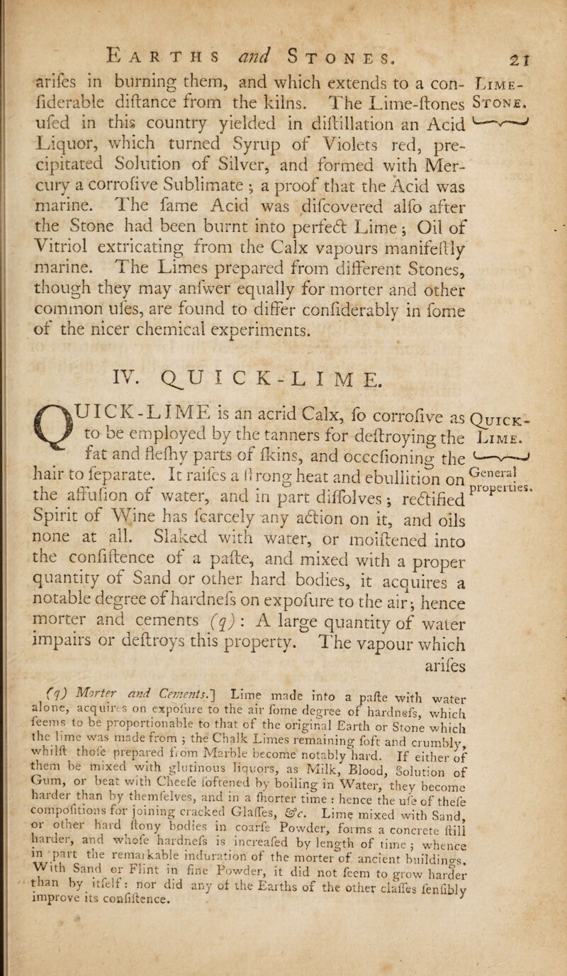 arifes in burning them, and which extends to a con- Lime- fiderable diftance from the kilns. The Lime-ftones Stone. ufed in this country yielded in diftillation an Acid —' Liquor, which turned Syrup of Violets red, pre¬ cipitated Solution of Silver, and formed with Mer¬ cury a corrofive Sublimate y a proof that the Acid was marine. The fame Acid was difcovered alfo after the Stone had been burnt into perfect Lime; Oil of Vitriol extricating from the Calx vapours manifeftly marine. The Limes prepared from different Stones, though they may anfwer equally for morter and other common ules, are found to differ confiderabiy in fome of the nicer chemical experiments. IV. Q^U ICK-LIME. OUICK-LIME is an acrid Calx, fo corrofive as Quick- to oe employed by the tanners for deffroying the Lime. fat and flelhy parts of ikins, and occcfionino- the v--—' hair tofeparate. It raifes a ft rong heat and ebullition on Genera! the affufion of water, and in part diffolves; redified piopeities* Spirit of Wine has fcarcely any adion on it, and oils none at all. Slaked with water, or moiftened into the confiltence ot a palte, and mixed with a proper quantity of Sand or other hard bodies, it acquires a notable degree of hardnefs on expofure to the air; hence morter and cements (q): A large quantity of water impairs or deftroys this property. The vapour which arifes (q) Morter and Cements.] Lime made into a pafte with water alone, acquires on expofure to the air fome degree of hardnefs, which leems to be proportionable to that of the original Earth or Stone which the lime was made from ; the Chalk Limes remaining foft and crumbly wh11ft thole prepared from Marble become notably hard. If either of them be mixed with glutinous liquors, as Milk, Blood, Solution of Gum, or beat with Cheefe foftened by boiling in Water, they become harder than by themfelves, and in a fhcrter time : hence the ufe of thefe compohtions for joining cracked GlalTes, &c. Lime mixed with Sand or other hard ftony bodies in coarfe Powder, forms a concrete ftili harder, and whofe hardnefs is increafed by length of time ; whence 1w-P?1t the rema!kable induration of the morter of ancient buildings. ’th Sand or Flint in fine Powder, it did not feem to grow harder than byptfelf: nor did any of the Earths of the other claffes fenfibly improve its confidence. 3