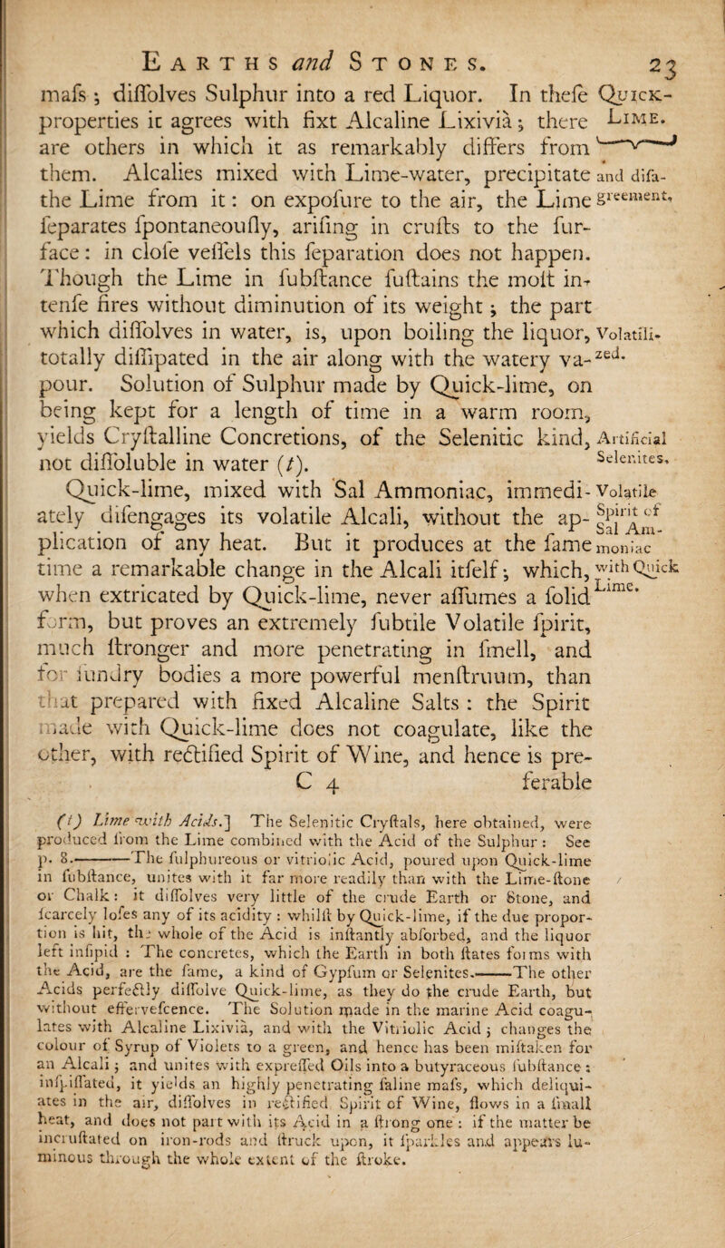 mafs ; diflolves Sulphur into a red Liquor. In thefe properties it agrees with fixt Alcaline Lixivia; there are others in which it as remarkably differs from them. Alcalies mixed with Lime-water, precipitate the Lime from it: on expofure to the air, the Lime feparates fpontaneoufly, arifing in crufts to the fur- face : in dole veffels this feparation does not happen. Though the Lime in fubftance fuftains the molt im tenfe fires without diminution of its weight j the part which diffolves in water, is, upon boiling the liquor, totally diffipated in the air along with the watery va¬ pour. Solution of Sulphur made by Quick-lime, on being kept for a length of time in a warm room, yields Cryftalline Concretions, of the Selenitic kind, not diffoluble in water (/). Quick-lime, mixed with Sal Ammoniac, immedi¬ ately difengages its volatile Alcali, without the ap¬ plication of any heat. But it produces at the fame time a remarkable change in the Alcali itfelf; which, when extricated by Quick-lime, never affumes a folid form, but proves an extremely fubtile Volatile fpirit, much ftronger and more penetrating in fmell, and for iundry bodies a more powerful menftruum, than that prepared with fixed Alcaline Salts : the Spirit made with Quick-lime does not coagulate, like the other, with rectified Spirit of Wine, and hence is pre- C 4 ferable and difa- gr cement. Volatili¬ zed. Artificial Selenites, Volatile Spirit of Sal Am¬ moniac with Quick Lime. (t) Lime with AciJs.~\ The Selenitic Cryftals, here obtained, were produced from the Lime combined with the Acid of the Sulphur : See p. 8.-The fulphureous or vitriolic Acid, poured upon Quick-lime in fubftance, unites with it far more readily than with the Lime-Hone or Chalk: it diflolves very little of the crude Earth or Stone, and fcarcely lofes any of its acidity : whilft by Qmck-lime, if the due propor¬ tion is hit, the whole of the Acid is inftantly abforbed, and the liquor left infipid : The concretes, which the Earth in both ftates forms with the Acid, are the fame, a kind of Gypfum or Selgnites.——The other Acids perfectly diflbive Quick-lime, as they do yhe crude Earth, but without effervefcence. The Solution made in the marine Acid coagu¬ lates with Alcaline Lixivia, and with the Vitriolic Acid 5 changes the colour of Syrup of Violets to a green, and hence has been miftaken for an Alcali and unites with expreffed Oils into a butyraceous fubftance: infpinflated, it yields an highly penetrating inline mafs, which deliqui- ates in the air, diflolves in rectified Spirit cf Wine, flows in a fmall heat, and does not pait with its Acid in a fti ong one : if the matter be incruftated on iron-rods and ftruck upon, it fparkles and appears lu¬ minous through the whole extent of the ftroke.