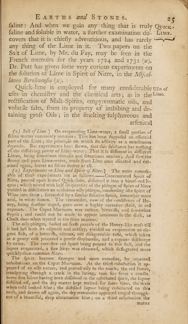 faline: And when we gain any thing that is truly Quick- faline and foluble in water, a further examination dii- 'Lime. covers that it is chiefly adventitious, and has rarely -- any thing of the Lime in it. Two papers on the Salt of Lime, by Mr. du Fay, may be feen in the French memoirs for the years 1724 and 1732 (u). Dr. Pott has given feme very curious experiments on the folution of Lime m Spirit of Nitre, in the Mtjcel- lanea Berolinenfia (xj. k~lime is etnpl cnemiftry and re&iflcation of Malt-Spirits, empyreumatic oils, and volatile falts, from its property of imbibing and de¬ taining grofs Oils; in the fmelting fulphureous and arfenical 00 Salt of Lime.'] On evaporating Lime-water, a fmall portion of faline matter commonly remains : This has been fuppofed an elTential part of the Lime 3 the principle on which its aHivity as a raenftruum depends. But experiments have fhewn, that this fubftance has nothing of the diffolving power of Lime-water: That it is different in different Limes, being fometimes vitriolic and fometimes marine 3 And that the throng and pure Lime-water, made from Lime once elixated and cal¬ cined again, leaves no faline matter at all. (x) Experiments on Lime and Spirit, of Nitre.] The more remark¬ able of tbefe experiments are as follows.-Concentrated Spirit of NiVe, poured upon heated Quick-lime, diffotved it into a blood-red li¬ quor ; which mixed with half its quantity of the phlegm of Spirit of Nitre yielded in diftillation an acidulous oilv phlegm, condenfing like Spirit of Wine into Striae 3 fucceeded by a fimilar ftriative Spirit, fomewhat more acid, in white fumes. The remainder, now of the confidence of Ho¬ ney, being further urged, gave over a highly corrofive Acid, in red vapours. I he Caput Jvlortuum was auftere, bittenfh, and fomewhat ftyptic 3 and could not be made to appear luminous in the dark, as Chalk does when treated in the fame manner. The oily phlegm, boiled on frefh parcels of the Honey-like mafs till it had loft both its oilynefs and acidity, yielded on evaporation an ele¬ gant Salt, of a bitterifh, nitrous, not difagreeable tafte, which taken in a gouty cafe procured a gentle diaphorefis, and a copious difeharge by urine. The corrofive red Spirit being poured to this Salt, arid the liquor evaporated, a fine Nitre was obtained, which deflagrated more quickly than common Nitre. The fpirit became ftronger and more corrofive, by repeated cohobations on the Caput MoUuum. At the third cohobation it ap¬ peared of an oily nature, and proved oily to the touch3 the red fumes, .tranfpiring through a crack in the luting, took fire from a candle. Some fine Silver having been diffolved in the cobobated fpirit, the liquor diftilled off, and the dry matter kept melted for fome time, the mafs when cold looked blue 3 the diftilled liquor being cobobated on this m il’s, and drawn off again, the dry remainder appeared tinged through¬ out of a beautiful, deep ultramarine blue 3 on a third cohobation the matter :yed for many considerable ufes of the chemical arts; as in rheLlme« Quit ufes in