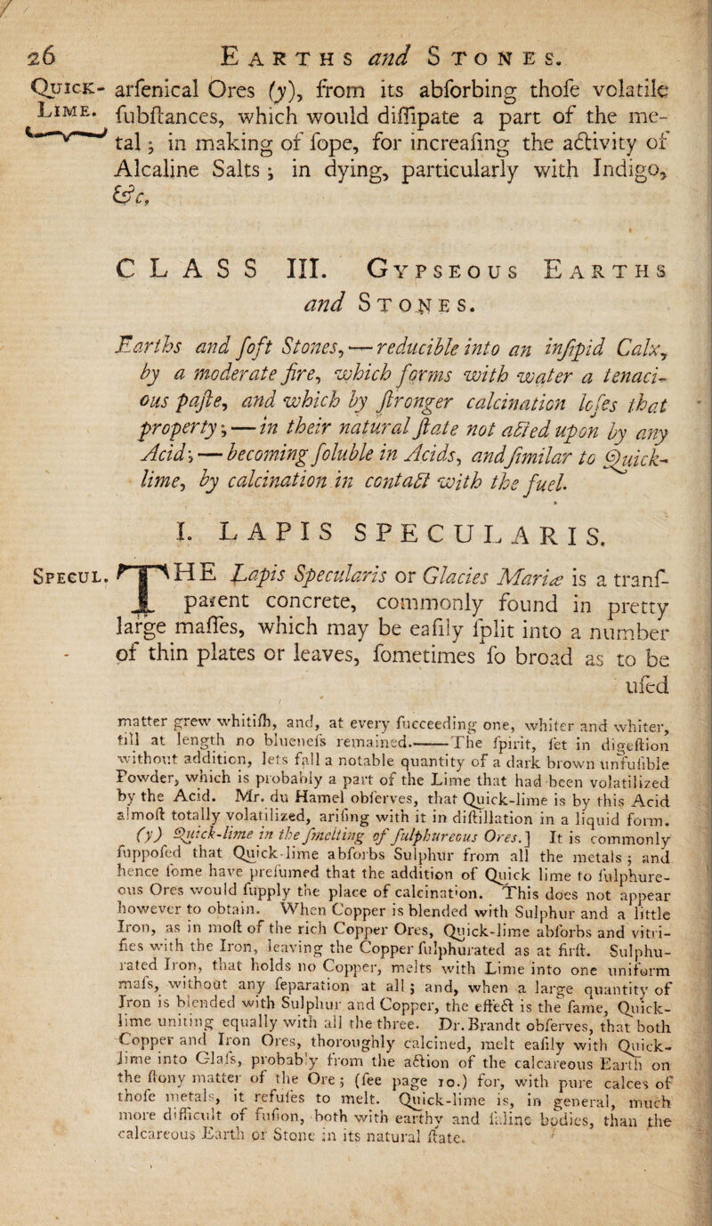 Quick:- arfenfcal Ores (y)> from its abforbing thofe volatile Lime, fubftances, which would diflipate a part of the me- taj. jn mahing of fope, for increafmg the activity ot Alcaline Salts; in dying, particularly with Indigo, CLASS III. Gypseous Earths and S t on E s. Earths and foft Stones, — reducible into an infipid Calx7 by a moderate fire, which forms with water a tenaci¬ ous pafte, and which by ftronger calcination Icfies that property \ — in their natural ft ate not adied upon by any Acid', — becoming foluble in Acids, andfimilar to Quick* lime, by calcination in centa51 with the fuel » I. LAPIS SPECULARIS, Spegul. •rT^HE Lapis Specularis or Glacies Marine is a tranf- JL parent concrete, commonly found in pretty large mafles, which may be eafily lplit into a number of thin plates or leaves, fometimes fo broad as to be ufed matter grew whitifh, and, at every fucceeding one, whiter and whiter, ^1 ^ no baicnefs remained.—-—I he fpirit, let in digeftion without addition, lets tall a notable quantity of* a dark, brown unfuhble Powder, which is probably a part of the Lime that had been volatilized by the Acid. Mr. du Hamel obferves, that Quick-lime is by this Acid almoft totally volatilized, arifing with it in diftillation in a liquid form. (}') Quick-lime in the fmelting of fulphureous Ores.] It is commonly fnppofed that Quick lime abforbs Sulphur from all the metals 5 and hence lome have prefumed that the addition of Quick lime to fulphure- ous Ores would fupply the place of calcination. This does not appear however to obtain. When Copper is blended with Sulphur and a little Iron, as in rnoft of the rich Copper Ores, Quick-lime abforbs and vitri¬ fies with the Iron, leaving the Copper fulphurated as at firft. Sulphu- lated f 1 on, that holds no Copper, melts with Lime into one uniform nu.ls, without any feparainon at all ; and, when a large quantity of Iron is blended with Sulphur and Copper, the effeH is the fame, Quick¬ lime uniting equally with all the three. Dr. Brandt obferves, that both Copper and Iron Ores, thoroughly calcined, melt eafily with Quick- Jime into Glals, probably from the aftion of the calcareous Earth ori the fiony matter of the Ore; (fee page 10.) for, with pure calces of thole metals, it refufes to melt. Quick-lime is, in general, much more difficult of fufion, both with earthy and inline bodies, than the calcareous Earth or Stone in its natural date.