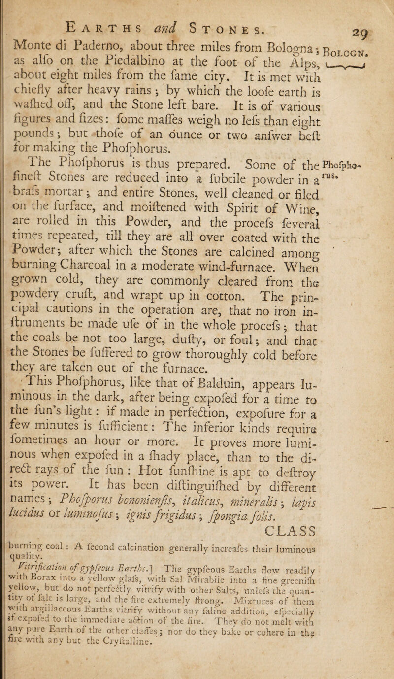 Monte di Paderno, about three miles from Bologna; RnTnrw as alio on the Piedalbino at the foot of the Alps, about eight miles from the fame city. It is met with chiefly after heavy rains ; by which the loofe earth is wafhed off, and the Stone left bare. It is of various figures and fizes: fome mafies weigh no lefs than eight pounds; but thofe of an dunce or two anfwer bell for making the Phofphorus. The Phofphorus is thus prepared. Some of thePholplw- finefb Stones are reduced into a fubtile powder in arus’ •brals mortar ; and entire Stones, well cleaned or filed on the furface, and moiftened with Spirit of Wine, are rolled in this Powder, and the procefs feveral times repeated, till they are all over coated with the Powder; after which the Stones are calcined among ’ burning Charcoal in a moderate wind-furnace. When grown cold, they are commonly cleared from the powdery cruft, and wrapt up in cotton. The prim cipal cautions in the operation are, that no iron in- ftruments be made ufe of in the whole procefs; that the coals be not too large, dufty, or foul; and that the Stones be fuffered to grow thoroughly cold before they are taken out of the furnace. This Phofphorus, like that of Balduin, appears lu¬ minous in the dark, after being expofed for a time to the iun s light: if made in perfection, expofure for a few minutes is fufficient: The inferior kinds require fometimes an hour or more. It proves more lumi¬ nous when ^expofed in a fhady place, than to the di¬ rect rays of the fun : Hot funfhine is apt to deftroy its power. It has been diftinguiftied by different names; Phofporus bononienjis, it aliens, mineralise lapis • lucidus or luminofus; ignis frigidus; fpongia folis. CLASS ( binning coal : A fecond calcination generally increases their luminous quality. nitrification of gypfeous Earths.] The gypfeous Earths flow readily I with Borax into a yellow glafs, with Sal Mirabiie into a fine greenifh ; yellow, but do not perfectly vitrify with other Salts, tinlefs the quan- ;tsty of fait is large, and the fire extremely ftrong. Mixtures of them with argillaceous Earths vitrify without any la-line addition, efpecially I* expofed to the immediate aftion of the fire. They do not melt with any pure Earth of the other clades; nor do they bake or cohere in the nre with any but the Cryftalline. ‘ 0 % » s < - . •« / » - • .