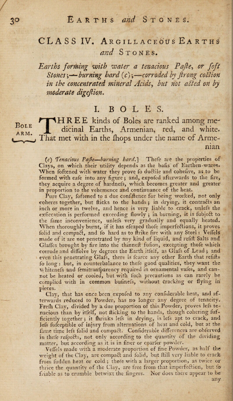 3° Earths S' tone s„ CLASS IV. Argillaceous Earths and Stones. Earths forming with water a tenacious Pafte^ or foft Stonesburning hard (c);—corroded by ftrong coclton in the concentrated mineral Acids, but not a bled on by moderate digeftion. I. BOLES. THREE kinds of Boies are ranked among me¬ dicinal Earths, Armenian, red, and white. That met with in the fhops under the name of Arme¬ nian (c) 'Tenacious Pajle—burning hard.'] Thefe me the properties of Clays, on which their utility depends as the bafis of Earthen-wares. When foftened with water they prove fo duftile and cohelive, as to be formed with eafe into any figure j and, expofed afterwards to the fire, they acquire a degree of hardnefs, which becomes greater and greater in proportion to the vehemence and continuance of the heat. Pure Clay, foftened to a due confidence for being worked, not only coheres together, but ftieks to the hands 5 in drying, it contracts an inch or more in twelve, and hence is very liable to crack, unlefs the cxficcation is performed exceeding (lowly ; in. burning, it is fubje£l to the fame inconvenience, unlels very gradually and equally heated. When thoroughly burnt, if it has efcaped thofe imperfections, it proves folid and compact, and fo hard as to ftrike fire with any Steel: VeffelS made of it are not penetrated by any kind of liquid, and refill Salts and Glades brought by fire into the thinned fufion, excepting thofe which corrode and diffolve by degrees the Earth itfelf, as Glafs of Lead ; and even this penetrating Glafs, there is fcarce any other Earth that refills fo long : but, in counterbalance to thefe good qualities, they want the whitenefs and femitranfparency required in ornamental vafes, and can¬ not be heated or cooled, but with filch precautions as can rarely be complied with in common buiinefs, without cracking or flying in pieces. Clay, that has once been expofed to any considerable heat, and af¬ terwards reduced to Powder, has no longer any degree of tenacity. Frefh Clay, divided by a due proportion of this Powder, proves lefs te¬ nacious than by itfelf, not flicking to the hands, though cohering fuf- ficiently together ; it (brinks ]efs in drying, is lefs apt to crack, and lefs fufceptible of injury from alternations of heat and cold, but at the fame time lefs folid and compact. Confiderable differences are obferved in thefe refpeds, not only according to the quantity of the dividing matter, but according as it is in finer or coarfer powder. Veffels made with a moderate proportion of fine Powder, as half the weight of the Clay, are compact and lblid, but Hill very liable to crack from hidden heat or cold ; thole with a larger proportion, as twice or thrice the quantity of the Clay, are free from that imperfeftien, but fo friable as to crumble betwixt the fingers. Nor does there appear to be' any