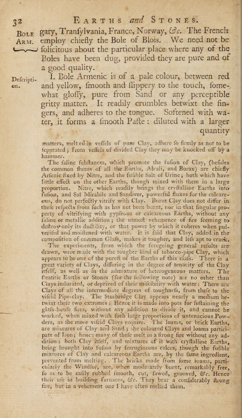 Bole Arm. Defcripti on. Earths and Ston£s. gary, Tranfyl vania, France, Norway, iSc. The French employ chiefly the Bole of BIois. We need not be felicitous about the particular place where any of the Boles have been dug, provided they are pure and of a good quality. i. Bole Arrnenic is of a pale colour, between red and yellow, fmooth and flippery to the touch, fome- what glofly, pure from Sand or any perceptible gritty matter. It readily crumbles betwixt the fin¬ gers, and adheres to the tongue. Softened with wa¬ ter, it forms a fmooth Fade : diluted with a larger quantity matters, melted in veffels of pure Clay, adhere fo firmly as not to be fieparated ; from veffels of divided Clay they may be knocked off by a hammer. The faline fubftances, which promote the fufion of Clay, (befides the common fluxes of all the Earths, Alcali, and Borax) are chiefly Arfenic fixed by Nitre, and the fuiible Salt of Urine; both which have little effect on the other Earths, though mixed with them in a large proportion. Nitre, which readily brings the cryftalline Earths into fufion, and Sal Mirabile and Sandiver, powerful fluxes for the calcare¬ ous, do not perfedtly vitrify with Clay. Burnt Clay does not differ in thefe refpedfs from fuch as has not been burnt, nor in that Angular pro¬ perty of vitrifying with gypfeous or calcareous Earths, without any faline or metallic addition ; the utmoff vehemence of fire feeming to deftroy* only its duftility, or that power by which it coheres when pul- verified and moiftened with water. It is laid that Clay, added in the compolition of common Glafs, makes it tougher, and lefs apt to crack. The experiments, from which the foregoing general results are drawn, were made with the tougher kind of tobacco-pipe Clay, which appears to be one of the pureft of the Earths of this clais. There is a great variety of Clays, differing in the degree of tenacity of the Clay itfelf, as well as in the admixture of heterogeneous matters. The fleatitic Earths or Stones (fee the following note) are no other than Clays indurated, or deprived of their mifcibility with water; There are Clays of all the intermediate degrees of toughnefs, from thefe to the vifcid Pipe-clay. The Sturbridge Clay appears nearly a medium be¬ twixt thefe two extremes : Hence it is made into pots for fuftaining the glafs-houfe fires, without any addition to divide it, and cannot be worked, when mixed with fuch large proportions cf untenacious Pow¬ ders, as the more vifcid Clays require. The loams, or brick Earths, are mixtures of Clay aria Sand ; the coloured Clays and loams partici¬ pate of Iron ; hence many of thefe melt in a ftrong fire without any ad¬ dition ; both Clay itfelf, and mixtures of it with cryftalline Earths, being brought into fufion by ferrugineous calces, though the fufible mixtures of Clay and calcareous Earths are, by the fame ingredient, prevented from melting. The bricks made from feme loams, parti¬ cularly the Windf'or, are, when moderately burnt, remarkably free, fo as to be eafily rubbed fmooth, cut, fawed, grooved, &c. Hence their ufie in building furnaces, &c. They bear a coniiderably ftrong fire, but in a vehement one I have often melted them.