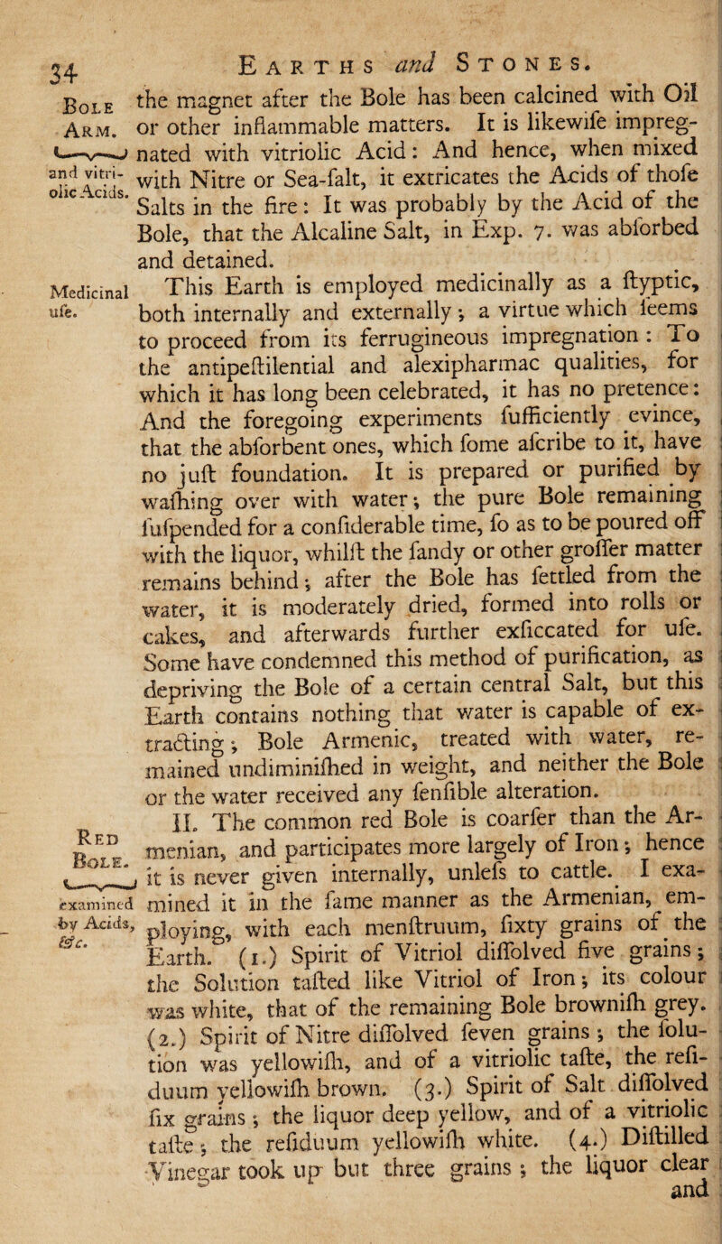 and vitri¬ olic Acids. Medicinal nfe. Red examined 4>y Acids, &c. Earths and Stones. the magnet after the Bole has been calcined with Oil or other inflammable matters. It is likewife impreg¬ nated with vitriolic Acid: And hence, when mixed with Nitre or Sea-falt, it extricates the Acids of thofe Salts in the fire: It was probably by the Acid of the Bole, that the Alcaiine Salt, in Exp. 7- was abforbed and detained. This Earth is employed medicinally as a ftyptic, both internally and externally •, a virtue which feems to proceed from its ferrugineous impregnation : To the antipeftilential and alexipharmac qualities, for which it has long been celebrated, it has no pretence: And the foregoing experiments fufficiently evince, that the abforbent ones, which fome aicribe to it, have no juft foundation. It is prepared or purified by walking over with water*, the pure Bole remaining iufpended for a confiderable time, fo as to oe poured off with the liquor, whilft the fandy or other groffer matter remains behind *, after the Bole has fettled from the water, it is moderately dried, formed into rolls or cakes, and afterwards further exficcated for ufe. Some have condemned this method of purification, as depriving the Bole of a certain central Sait, but this Earth contains nothing that water is capable of ex¬ tracting ; Bole Armemc, treated with water, re¬ mained nndiminiihed in weight, and neither the Bole or the water received any fenfible alteration. IL The common red Bole is coarfer than the Ar¬ menian, and participates more largely of Iron *, hence it is never given internally, unlefs to cattle.. I exa¬ mined it in the fame manner as the Armenian, em¬ ploying, with each menftruum, fixty grains of the Earth, (i.) Spirit of Vitriol diffolved five grains; the Solution tailed like Vitriol of Iron *, its colour was white, that of the remaining Bole brownifh grey. {2.) Spirit of Nitre diffolved feven grains; the folu- tion was yellowifti, and of a vitriolic tafte, the refi- duum yellowifti brown. (3.) Spirit of Salt diffolved fix grains; the liquor deep yellow, and of a vitriolic talle*, the refiduum yellowifti white. (4.) Diftilled •Vinegar took up but three grains ; the liquor clear and
