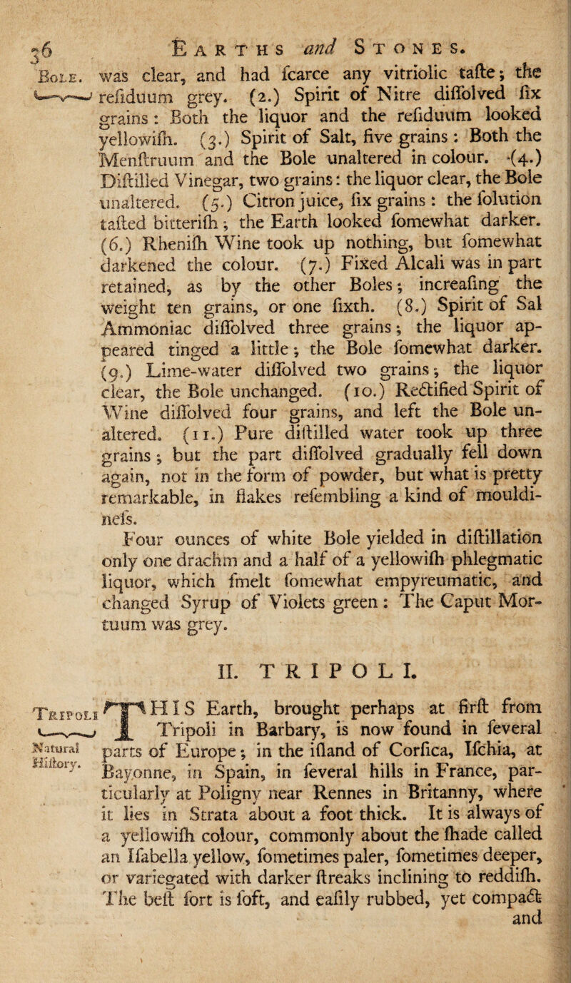 was dear, and had fcarce any vitriolic tafte; the refiduum grey, (2.) Spirit of Nitre diifolved fix grains : Both the liquor and the refiduum looked yellowifh. (3.) Spirit of Salt, five grains : Both the Menftruum and the Bole unaltered in colour. <4.) Diftilled Vinegar, two grains: the liquor dear, the Bole unaltered. (5.) Citron juice, fix grains: the folution tailed bitterifh; the Earth looked fomewhat darker. (6.) Rhenilh Wine took up nothing, but fomewhat darkened the colour. (7.) Fixed Aleali was in part retained, as by the other Boles; increafing the weight ten grains, or one fixth. (8.) Spirit of Sal Ammoniac diifolved three grains; the liquor ap¬ peared tinged a little; the Bole fomewhat darker. (9.) Lime-water diifolved two grains; the liquor clear, the Bole unchanged. (10.) Rectified Spirit of Wine dillblved four grains, and left the Bole un¬ altered. (11.) Pure dillilled water took up three grains ; but the part difiblved gradually fell down again, not in the form of powder, but what is pretty remarkable, in flakes refembling a kind of mouldi- iiefs. Four ounces of white Bole yielded in diftillation only one drachm and a half of a yellowifh phlegmatic liquor, which fmelt fomewhat empyreumatic, and changed Syrup of Violets green : The Caput Mor¬ al um was grey. II. TRIPOLI. s rip HIS Earth, brought perhaps at firfi: from Tripoli in Barbary, is now found in feveral parts of Europe; in the ifland of Corfica, Ifchia, at Bayonne, in Spain, in feveral hills in France, par¬ ticularly at Poligny near Rennes in Britanny, where it lies in Strata about a foot thick. It is always of a yellowifh colour, commonly about the fhade called an Ifabella yellow, fometimes paler, fometimes deeper, or variegated with darker flreaks inclining to reddifh. The bell fort is loft, and eafily rubbed, yet compabfc