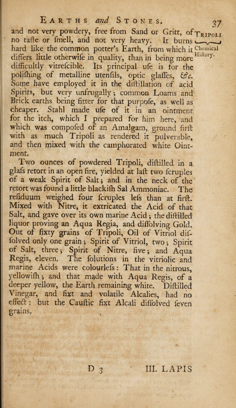 and not very powdery, free from Sand or Gritt, of-pRjpc, j no tafte or fmell, and not very heavy. It burns • j hard like the common potter’s Earth, from which it c!> emical differs little otherwife in quality, than in being moreHlftory' difficultly vitrefcible. Its principal ufe is for the poliffiing of metalline utenfils, optic glaffes, &c~ Some have employed it in the diftillation of acid Spirits, but very unfrugally •, common Loams and Brick earths being fitter for that purpofe, as well as cheaper. Stahl made ufe of it in an ointment for the itch, which I prepared for him here, and which was compofed of an Amalgam, ground firil with as much Tripoli as rendered it pulverable, and then mixed with the camphorated white Oint¬ ment, Two ounces of powdered Tripoli, diftilled in a glafs retort in an open fire, yielded at laft two fcruples of a weak Spirit of Salt; and in the neck of the' retort was found a little blackiffi Sal Ammoniac. The refiduum weighed four fcruples lefs than at firft. Mixed with Nitre, it extricated the Acid of that Salt, and gave over its own marine Acid •, the diftilled liquor proving an Aqua Regia, and diffolving Gold, Out of fixty grains of Tripoli, Oil of Vitriol dif- folved only one grain; Spirit of Vitriol, two-. Spirit of Salt, three; Spirit of Nitre, five; and Aqua Regis, eleven. The folutions in the vitriolic and marine Acids were colourlefs: That in the nitrous, yellowifh ; and that made with Aqua Regis, of a deeper yellow, the Earth remaining white. Diftilled Vinegar, and fixt and volatile Alcalies, had no effedb: but the Cauftic fixt Alcali difiblved feven grains.