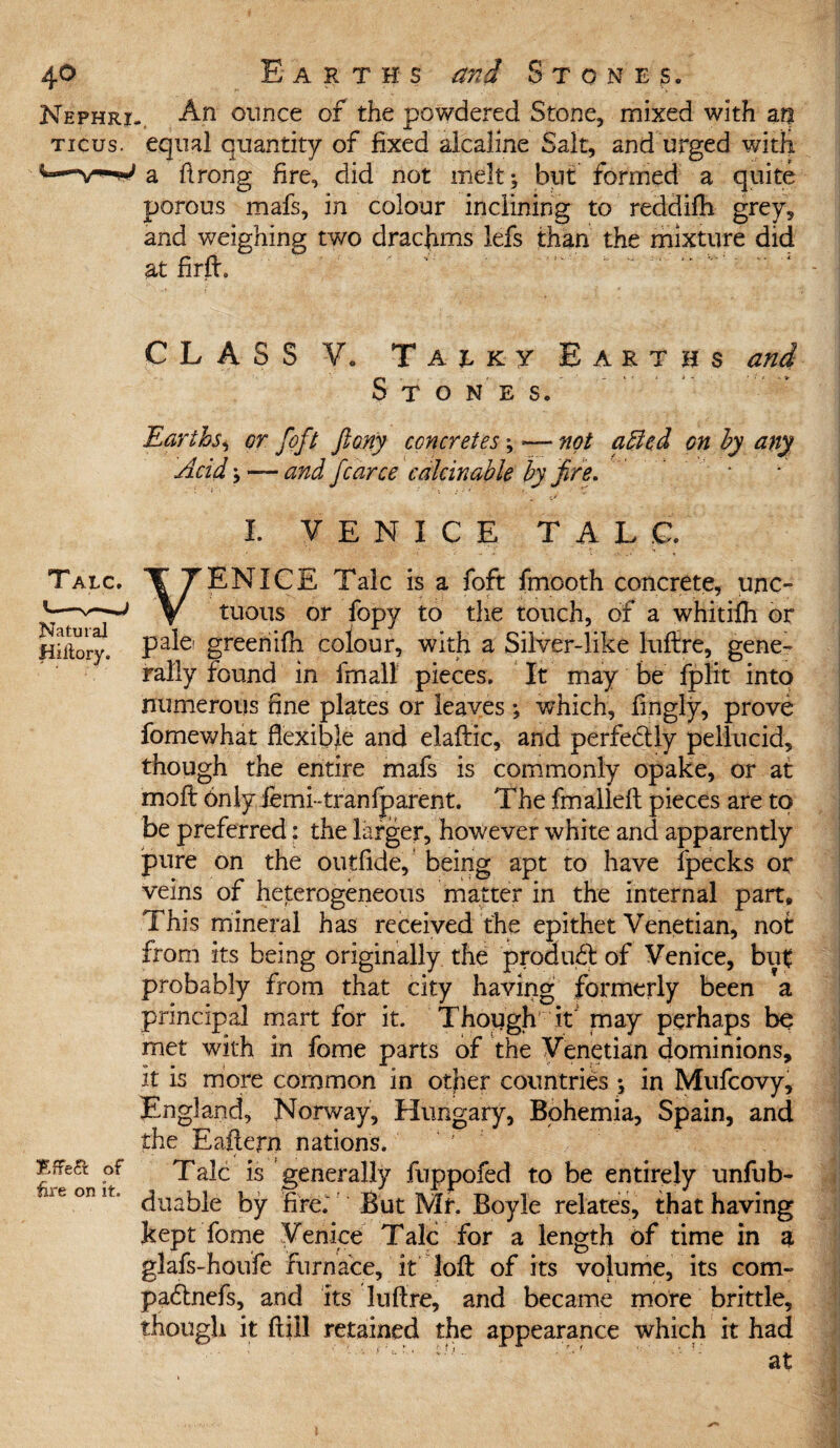 Nephri TICUS. Natural Hiitory. EfFe& of dre on it. An ounce of the powdered Stone, mixed with m equal quantity of fixed alcaline Salt, and urged with a ftrong fire, did not melt; but formed a quite porous mafs, in colour inclining to reddifh grey, and weighing two drachms lefs than the mixture did at fir ft. CLASS V. Taeky Earths and Stones. Earths, or [oft flany concretes; — not affed on by any Acid; — and fcarce calcinable by fire. I. VENICE TALC. VENICE Talc is a foft fmooth concrete, unc¬ tuous or fopy to the touch, of a whitifh or pale' greenifh colour, with a Silver-like luftre, gene¬ rally found in fmall pieces. It may be fplit into numerous fine plates or leaves ; which, fingly, prove fomewhat flexible and elaftic, and perfectly pellucid, though the entire mafs is commonly opake, or at mo ft Onlyfemktranfparent. The fmalleft pieces are to be preferred: the larger, however white and apparently pure on the outfide, being apt to have fpecks or veins of heterogeneous matter in the internal part. This mineral has received the epithet Venetian, not from its being originally the product of Venice, but probably from that city having formerly been \ principal mart for it. Thopgh it may perhaps be met with in feme parts of the Venetian dominions, it is more common in other countries ; in Mufcovy, England, Norway, Hungary, Bohemia, Spain, and the Eaftern nations. < . . Talc is generally fuppofed to be entirely unfub- duable by fire; But Mr. Boyle relates, that having kept feme Venice Talc for a length of time in a glafs-houfe furnace, it loft of its volume, its com- padtnefs, and its luftre, and became more brittle, though it {till retained the appearance which it had at