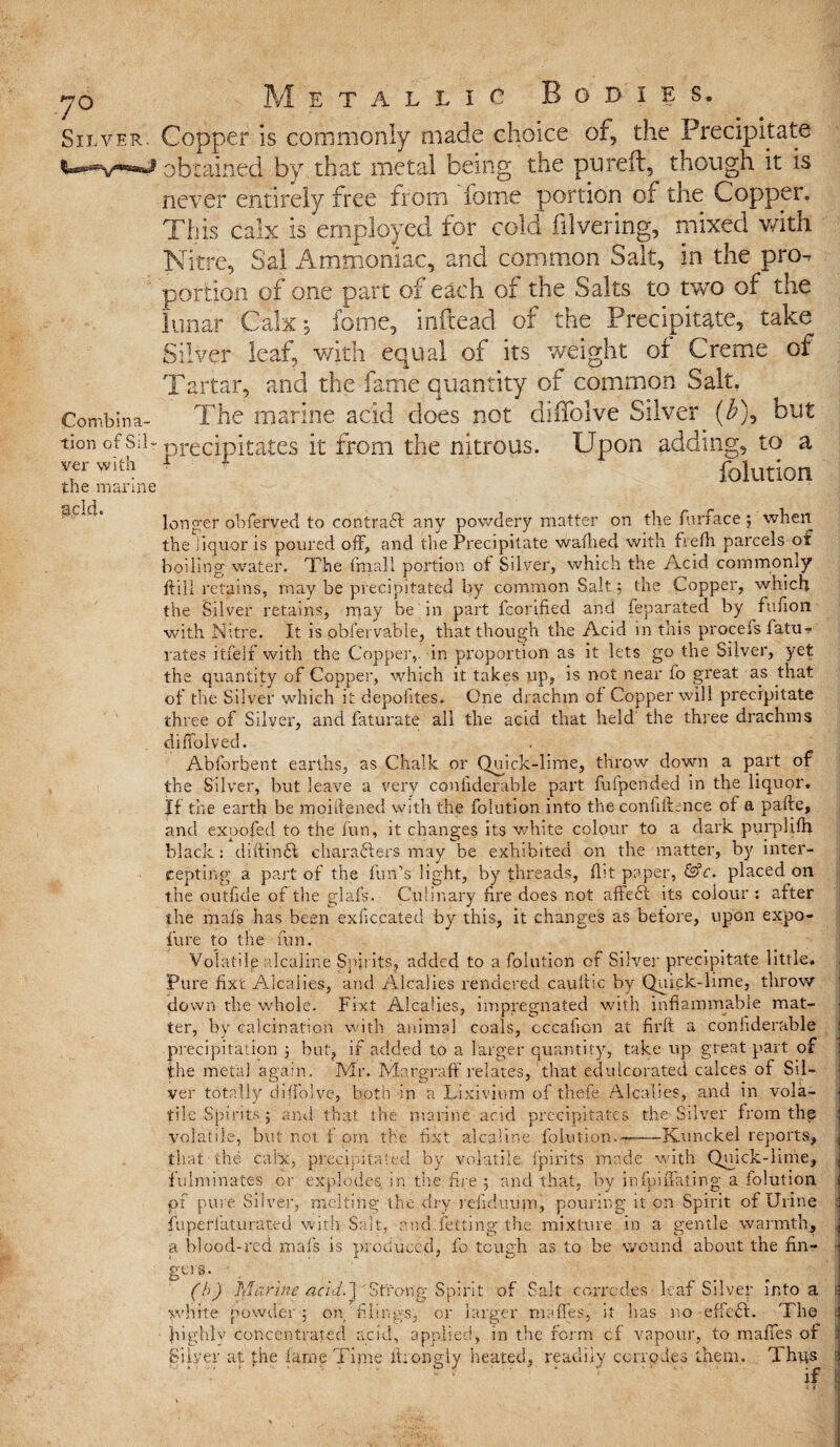 yo Silver. fU^rr~ e t a l l i c Bodies. Copper is commonly made choice of, the Precipitate Combina¬ tion of Sil¬ ver with the marine acid. brained by that metal being the ptireft, though it is never entirely free from fome portion of the Copper. This calx is employed for cold filvering, mixed with Nitre, Sal Ammoniac, and common Salt, in the prcK portion of one part of each of the Salts to two of the lunar Calx-, fome, inftead of the Precipitate, take Silver leaf, with equal of its weight of Creme of Tartar, and the fame quantity of common Salt. The marine acid does not diffolve Silver ($), but precipitates it from the nitrous. Upon adding, to a folution longer obferved to contract any powdery matter on the furface ; when the liquor is poured off, and the Precipitate wafhed with fvefh parcels of boiling water. The {’mail portion of Silver, which the Acid commonly ftill retains, may be precipitated by common Salt 5 the Copper, which the Silver retains, may be in part fcorified and feparated by fufion with Nitre. It is obfervable, that though the Acid in this procefs fatu- rates itfelf with the Copper,, in proportion as it lets go the Silver, yet the quantity of Copper, which it takes up, is not near fo great as that of the Silver which it depofites. One drachm of Copper will precipitate three of Silver, and faturate all the acid that held the three drachms difiblved. Abforbent earths, as Chalk or Qoi ck-lime, throw down a part of the Silver, but leave a very ccmfiderable part fufpended in the liquor. Jf the earth be moiilened with the folution into the confidence of a pafte, and expofed to the fun, it changes its white colour to a dark purplifh black: diftinSl characters may be exhibited on the matter, by inter¬ cepting a part of the fun’s light, by threads, flit paper, &c. placed on the outfide of the glafs. Culinary fire does not affeft its colour : after the mat's has been exliccated by this, it changes as before, upon expo- fure to the fun. Volatile alcaline Spirits, added to a folution of Silver precipitate little. Pure fixt Alcalies, and Alcalies rendered cauilic by Quick-lime, throw down the whole. Fixt Alcalies, impregnated with inflammable mat¬ ter, by calcination with animal coals, cccafion at firft a confiderable precipitation } but, if added to a larger quantity, take up great part of the metal again. Mr. Margraff relates,'that edulcorated calces of Sil¬ ver totally diffolve, both in a Lixivium of thefe Alcalies, and in vola- . t M 1 1 . 1 • . 1 • 1 r A V . tile Spirits} and that the marine acid precipitates the Silver from the but not f om the fixt alcaline folution.-—Kunckel reports. volatile, that the calx, precipitated fulminates or evnhu? c yy vo atile fpirits made with Quick-lime, by infpi{fating a folution - explodes in'the fire ; and that, pi pure Silver, melting the dry reiiduum, pouring it on Spirit of Urine fuperiaturated with Sait, and felting the mixture in a gentle warmth, a blood-red mafs is produced, fo tough as to be wound about the fin- £t!S- ... . . . (b) Marine acid.] Strong Spirit of Salt corrodes leaf Silver into a 1 white powder j on filings, or larger me fie s, it has no effeCt. The highly concentrated acid, applied, in the form cf vapour, to rnafies of Silver at the lame Time firongly heated, readily corrpdes them. Thus if I