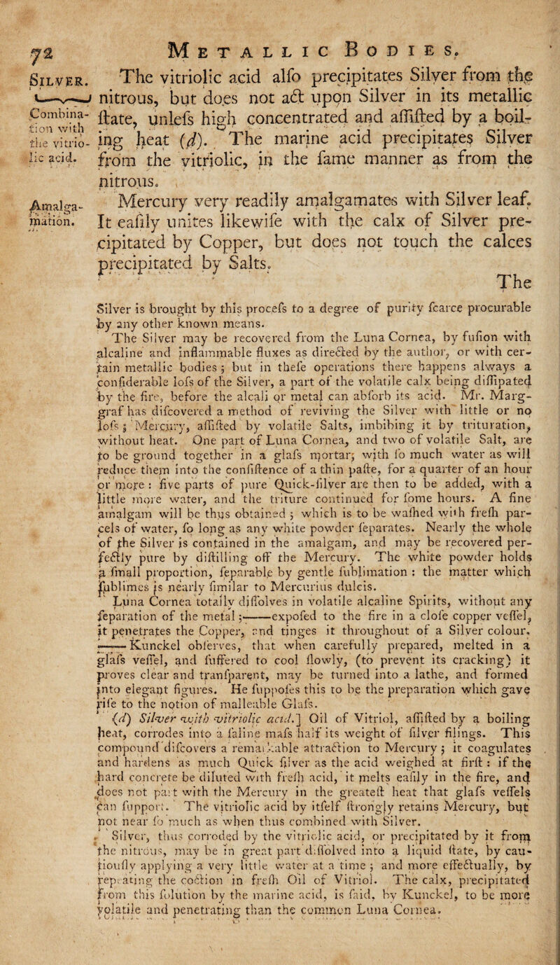 Combina¬ tion with „ > the vitrio¬ lic acid. Amalga¬ mation. j 11 Metallic Bodies. The vitriolic acid alfo precipitates Silver from the nitrous, but do.es not a£l upon Silver in its metallic Hate, unlefs high concentrated and affifted by a boil¬ ing heat (4). The marine acid precipitates Silver from the vitriolic, in the fame manner as from the nitrous. Mercury very readily amalgamates with Silver leaf. It eafily unites likewife with the calx of Silver pre¬ cipitated by Copper, but does not touch the calces precipitated by Salts. The Silver is brought by this procefs to a degree of purity fcarce procurable by any other known means. The Silver may be recovered from the Luna Cornea, by fufion with jalcaline and inflammable fluxes as directed by the author, or with cer¬ tain metallic bodies 5 but in tbefe operations there happens always a eonfiderable lofs of the Silver, a part of the volatile calx being diflipatecj. by the fire, before the alcali qr metal can abforb its acid. Mr. Marg- graf has difcovered a method of reviving the Silver with little or no lofs s' Mercury, abided by volatile Salts, imbibing it by trituration? without heat. One part of Luna Cornea, and two of volatile Salt, are £o be ground together in a glafs mortar; with fo much water as will reduce them into the confidence of a thin pabe, for a quarter of an hour or niore : five parts of pure Quick-filver are then to be added, with a little more water, and the triture continued for fome hours. A fine amalgam will be thus obtained ; which is to be wafhed with frefli par¬ cels of water, fo long as any white powder feparates. Nearly the whole of jthe Silver is contained in the amalgam, and may be recovered per- fe<5fly pure by didilling otf the Mercury. The white powder holds fmall proportion, ieparable by gentle fublimation : the matter which Ipblimes is nearly fimilar to Mercurius dulcis. Luna Cornea totally difiolves in volatile alcaline Spirits, without any feparation of the metal;-expofed to the fire in a dole copper veflel? It pene.tra.tes the Copper, and tinges it throughout of a Silver colour. «——Kunckel oblerves, that when carefully prepared, melted in a glafs vefiel, and differed to cool flowly, (to prevent its cracking) it proves clear and tranfparent, may be turned into a lathe, and formed |nto elegant figures. Ke fuppofes this to be the preparation which gave fife to the notion of malleable Glafs. (uf) Silver 'with vitriolic acid.'] Oil of Vitriol, abided by a boiling heat, corrodes into a laline mafs half its weight of filver filings. This compound difcovers a remarkable attraction to Mercury; it coagulates and hardens as much Quick filver as the acid weighed at fird : if the hard concrete be diluted with frefli acid, it jnelts eafily in the fire, and does not part with the Mercury in the greateft heat that glafs veffels Can fuppori. The vitriolic acid by itfelf ftrongjy retains Mercury, but not near fo much as when thus combined with Silver. i , ... . , # . Silver, thus corroded by the vitriolic acid, or precipitated by it frorq the nitrous, may be in great part ddTolved into a liquid date, by cau¬ tion fly applying a very little water at a time ; and more effe&ually, by repeating the coCtion in frefli Oil of Vitriol. The calx, precipitated from this dilution by the marine acid, is faid, hv Kunckel, to be more yolatilc and penetrating than the common Luna Cornea,