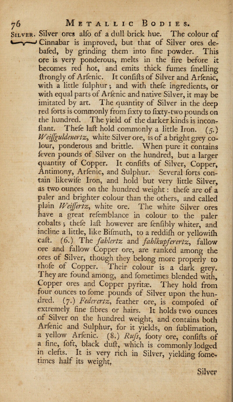 . Silver ores alfo of a dull brick hue. The colour of Cinnabar is improved, but that of Silver ores de- bafed, by grinding them into fine powder. This ore is very ponderous, melts in the fire before it becomes red hot, and emits thick fumes fuelling ftrongly of Arfenic. It confifts of Silver and Arfenic, with a little fulphur; and with thefe ingredients, or with equal parts of Arfenic and native Silver, it may be imitated by art. The quantity of Silver in the deep red forts is commonly from fixty to fixty-two pounds on the hundred. The yield of the darker kinds is incon- Ilant. Thefe laft hold commonly a little Iron. (5.) Weijjguldenertz, white Silver ore, is of a bright grey co¬ lour, ponderous and brittle. When pure it contains feven pounds of Silver on the hundred, but a larger quantity of Copper. It confifts of Silver, Copper, Antimony, Arfenic, and Sulphur. Several forts con¬ tain likewise Iron, and hold but very little Silver, as two ounces on the hundred weight: thefe are of a paler and brighter colour than the others, and called plain IVeijfertz, white ore. The white Silver ores have a great refemblance in colour to the paler cobalts ; thefe laft however are fenfibly whiter, and incline a little, like Bifmuth, to a reddifh or yellowifh caft. (6.) The fahlertz and fahlkupferertz, fallow ore and fallow Copper ore, are ranked among the ores of Silver, though they belong more properly to thofe of Copper. 1 heir colour is a dark grey. They are found among, and fometimes blended with. Copper ores and Copper pyritae. They hold from four ounces to fome pounds of Silver upon the hun¬ dred. (7.) Federertz, feather ore, is compofed of extremely fine fibres or hairs. It holds two ounces of Silver on the hundred weight, and contains both Arfenic and Sulphur, for it yields, on fublimation, a yellow Arfenic. (8.) Rufs, footy ore, confifts of a fine, foft, black duft, which is commonly lodged in clefts. It is very rich in Silver, yielding fome? times half its weight.