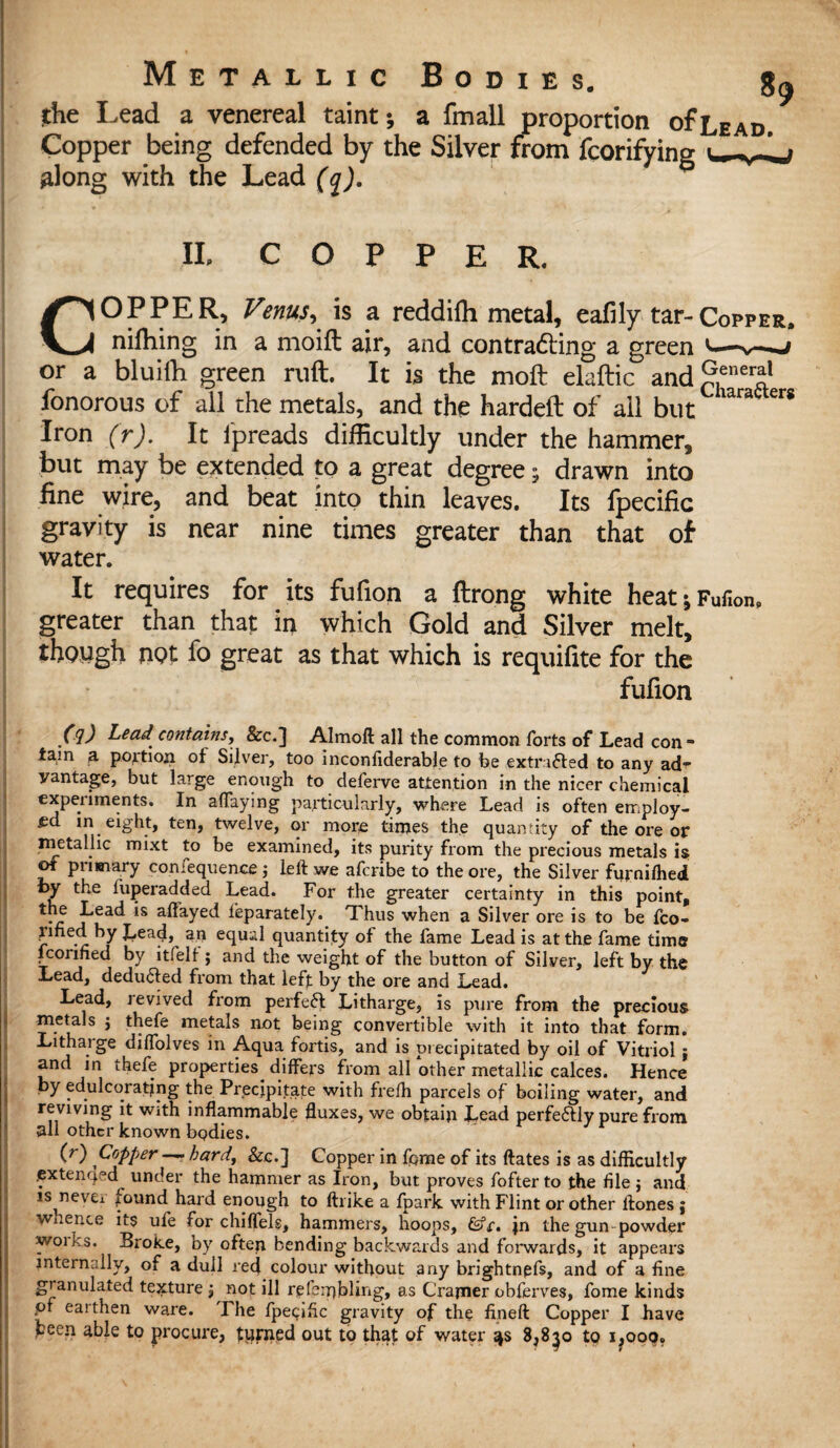 the Lead a venereal taint; a fmall proportion of Lead. Copper being defended by the Silver from fcorifying along with the Lead (q). II. C O P P E R. Char afters COPPER, Venus^ is a reddiffi metal, eafily tar-Copper, niffiing in a moift air, and con tracing a green *— or a bluifh green ruft. It is the moft elaftic and£,ener«l fonorous of all the metals, and the hardeft of all but Iron (r). It lpreads difficultly under the hammer, but may be extended to a great degree; drawn into fine wire, and beat into thin leaves. Its fpecific gravity is near nine times greater than that of water. It requires for its fufion a ftrong white heat; Fufion, greater than that in which Gold and Silver melt, though UOt fo great as that which is requifite for the fufion (9) Lead contains, &c.] Almoft all the common forts of Lead con - tarn a. portion, of Silver, too inconfiderable to be extrafted to any ad^ vantage, but large enough to deferve attention in the nicer chemical experiments. In adaying particularly, where Lead is often employ¬ ed in eight, ten, twelve, or more times the quantity of the ore or metallic mixt to be examined, its purity from the precious metals is of primary confequence j left we aferibe to the ore, the Silver fitrniffied t>y the fuperadded Lead. For the greater certainty in this point, •e feac^ *s af%ed feparately. Thus when a Silver ore is to be fco- pned by Lead, an equal quantity of the fame Lead is at the fame time fcorified by ltfelf; and the weight of the button of Silver, left by the Lead, deduced from that left by the ore and Lead. Lead, revived from perfeft Litharge, is pure from the precious metals \ thefe metals not being convertible with it into that form. Lithaige diftolves in Aqua fortis, and is precipitated by oil of Vitriol $ and in thefe properties differs from all other metallic calces. Hence by edulcorating the Precipitate with frefh parcels of boiling water, and reviving it with inflammable fluxes, we obtain Lead perfe<5Ily pure from all other known bodies. (r) Copper — hard, &c.] Copper in fpme of its ftates is as difficultly .extended under the hammer as Iron, but proves fofter to the file ; and is never found hard enough to ftrike a fpark with Flint or other ftones ; whence its ufe for chiffels, hammers, hoops, &c, jn the gun powder woiks. Broke, by often bending backwards and forwards, it appears internally, of a dull red colour without any brightngfs, and of a fine granulated texture j not ill rjpfeiqbling, as Cramer obferves, fome kinds of earthen ware. The fpecific gravity of the fineft Copper I have been able to procure, turned out to that of water 8,8^o to i,ooq.